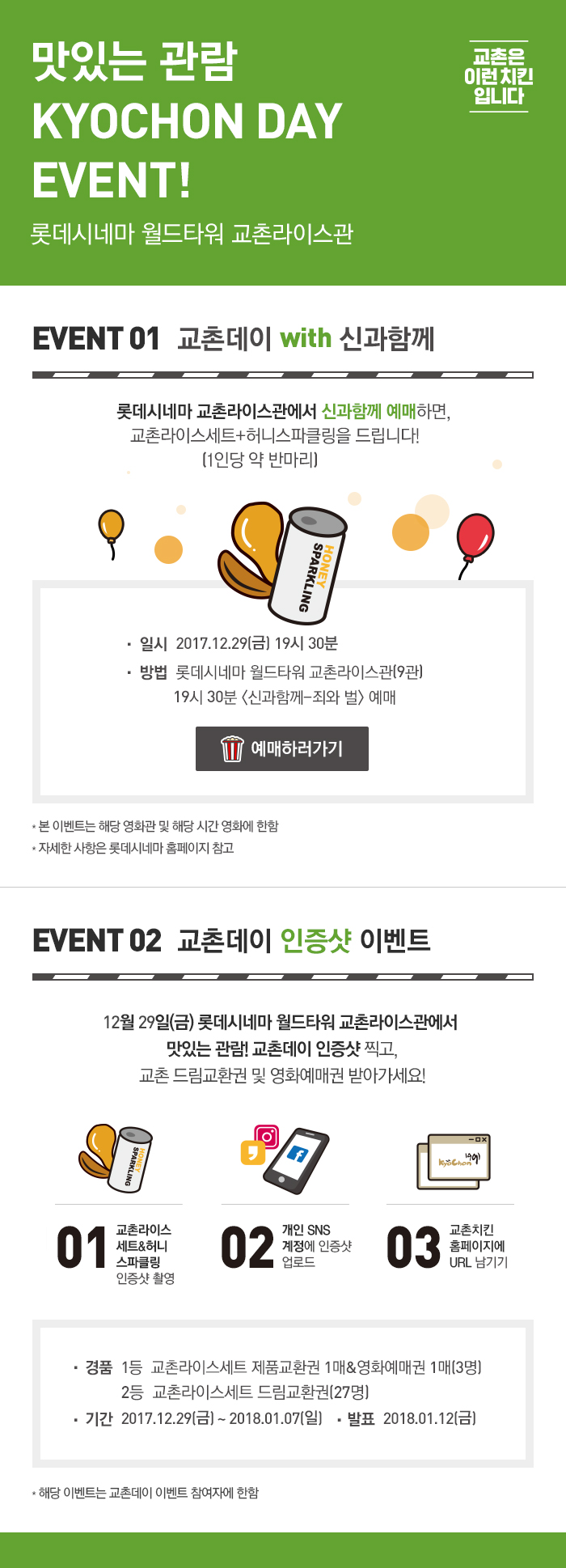 맛있는 관람 KYOCHON DAY EVENT!
롯데시네마 월드타워 교촌라이스관

EVENT 01 교촌데이 with 신과함께
롯데시네마 교촌라이스관에서 신과함께 예매하면, 교촌라이스세트+허니스파클링을 드립니다!(1인당 약 반마리) 
일시  2017.12.29(금) 19시 30분
방법  롯데시네마 월드타워 교촌라이스관(9관)
           19시 30분 <신과함께-죄와 벌> 예매
예매하러가기버튼
* 본 이벤트는 해당 영화관 및 해당 시간 영화에 한함
* 자세한 사항은 롯데시네마 홈페이지 참고

EVENT 02 교촌데이 인증샷 이벤트
롯데시네마 월드타워 교촌라이스관에서 맛있는 관람! 교촌데이 인증샷 찍고, 교촌 드림교환권 및 영화예매권 받아가세요!

01 교촌라이스세트&허니스파클링 인증샷 촬영
02 개인 SNS 계정 인증샷 업로드
03 교촌치킨홈페이지에 URL 남기기
경품  1등 교촌라이스세트 제품교환권 1매&영화예매권 1매(3명), 2등 교촌라이스세트 드림교환권(27명)
기간  2017.12.29(금) ~ 2018.01.07(일)
발표  2018.01.12(금)
* 해당 이벤트는 교촌데이 이벤트 참여자에 한함

