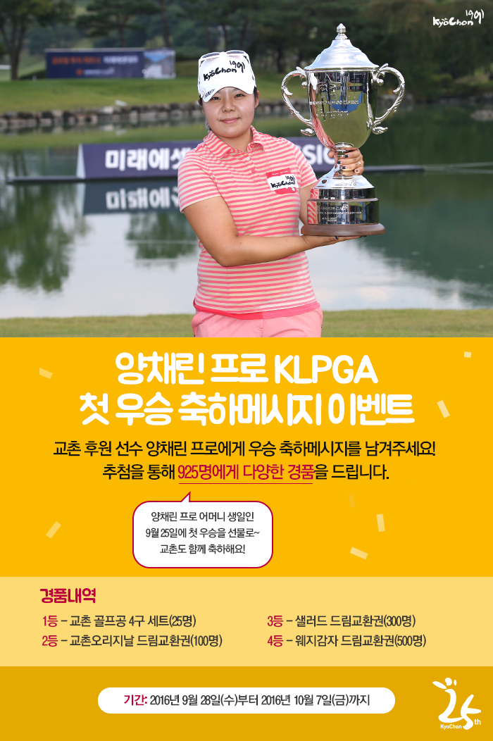 양채린 프로 KLPGA 첫 우승 축하메시지 이벤트
교촌 후원 선수 양채린 프로에게 우승 축하메시지를 남겨주세요!
추첨을 통해 925명에게 다양한 경품을 드립니다.
경품내역
1등: 교촌 골프공 4구 세트(25명)
2등: 교촌오리지날 드림교환권(100명)
3등: 샐러드 드림교환권(300명)
4등: 웨지감자 드림교환권(500명)
기간: 2016년 9월 28일(수)부터 2016년 10월 7일(금)까지