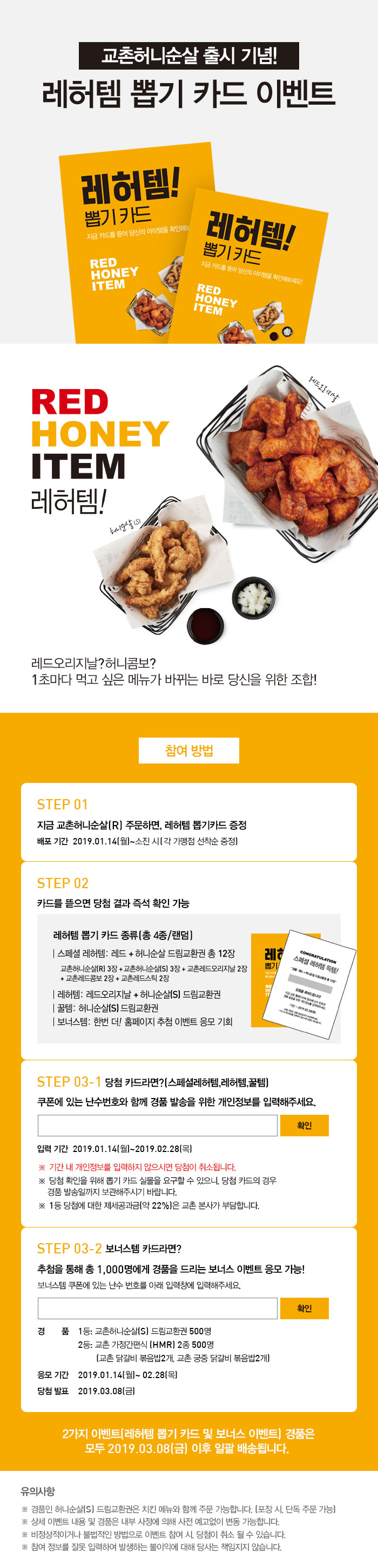 교촌허니순살 출시 기념! 레허템 뽑기 카드 이벤트

RED HONEY ITEM 레허템!
레드오리지날? 허니콤보?
1초마다 먹고 싶은 메뉴가 바뀌는 바로 당신을 위한 조합!

참여방법

STEP 01
지금 교촌허니순살(R) 주문하면, 레허템 뽑기카드 증정
배포기간 2019.01.14(월)~소진 시(각 가맹점 선착순 증정)

STEP 02
카드를 뜯으면 당첨 결과 즉석 확인 가능
레허템 뽑기 카드 종류(총 4종/랜덤)
스페셜 레허템: 레드+허니순살 드림교환권 총12장
교촌허니순살(R) 3장 + 교촌허니순살(S) 3장 + 교촌레드오리지날 2장
*교촌레드콤보 2장 + 교촌레드스틱 2장
레허템: 레드오리지날 + 허니순살(S) 드림교환권
꿀템: 허니순살(S) 드림교환권
보너스템: 한번 더! 홈페이지 추첨 이벤트 응모 기획

STEP 03-1
쿠폰에 있는 난수번호와 함께 경품 발송을 위한 개인정보를 입력해주세요. 
*기간 내 개인정보를 입력하지 않으시면 당첨이 취소됩니다. 
*당첨 확인을 위해 뽑기 카드 실물을 요구할 수 있으니, 당첨 카드의 경우 경품 발송일까지 보관해주시기 바랍니다. 
*1등 당첨에 대한 제세공과금(약22%)은 교촌 본사가 부담합니다. 

STEP 03-2
보너스템 카드라면?
추첨을 통해 총 1,000명에게 경품을 드리는 보너스 이벤트 응모 가능!
보너스템 쿠폰에 있는 난수 번호를 아래 입력창에 입력해주세요. 
경품 
1등_허니순살(S) 드림교환권 500명
2등_교촌간편식 4종 500명 (교촌 닭갈비 볶음밥, 교촌 궁중 닭갈비 볶음밥, 교촌 매콤치즈 닭갈비 라이스바, 교촌 궁중 닭갈비 라이스바)
응모기간 2019.01.14(월)~02.28(목)
당첨발표 2019.03.08(금)

2가지 이벤트(레허템 뽑기 카드 및 보너스 이벤트) 경품은 모두 2019.03.08(금) 이후 일괄 배송됩니다. 

유의사항
*경품인 허니순살(S) 드림교환권은 치킨 메뉴와 함께 주문 가능합니다. (포장 시,  단독 주문 가능)
*상세 이벤트 내용 및 경품은 내부 사정에 의해 사전 예고없이 변동 가능합니다. 
*비정상적이거나 불법적인 방법으로 이벤트 참여 시, 당첨이 취소 될 수 있습니다. 
*참여 정보를 잘못 입력하여 발생하는 불이익에 대해 당사는 책임지지 않습니다.