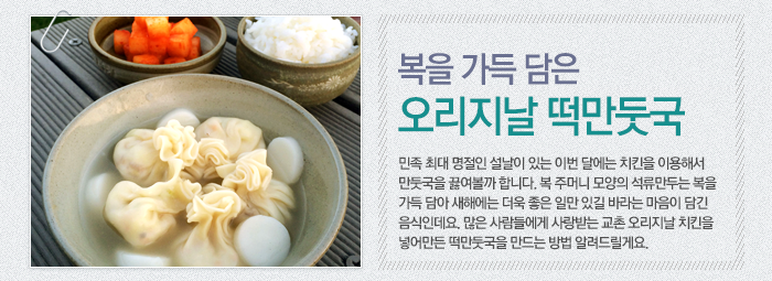 복을 가득 담은 오리지날 떡만둣국 민족 최대 명절인 설날이 있는 이번 달에는 치킨을 이용해서 만둣국을 끓여볼까 합니다. 복 주머니 모양의 석류만두는 복을 가득 담아 새해에는 더욱 좋은 일만 있길 바라는 마음이 담긴 음식인데요. 많은 사람들에게 사랑받는 교촌 오리지날 치킨을 넣어 만든 떡만둣국을 만드는 방법 알려드릴게요.