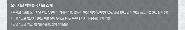 오리지날 떡만둣국 재료 소개
*주재료: 교촌 오리지날 치킨 1/2마리, 가래떡 1줄, 만두피 10장, 배추(양배추) 150g, 당근 100g, 양파 100g, 표고버섯 50g, 실파 5줄 *국물: 소고기(양지) 200g, 마늘 5쪽, 무 50g, (사골육수나 다시마육수로 대체 가능) *양념: 소금 약간, 참기름 1큰술, 참깨 1작은술
