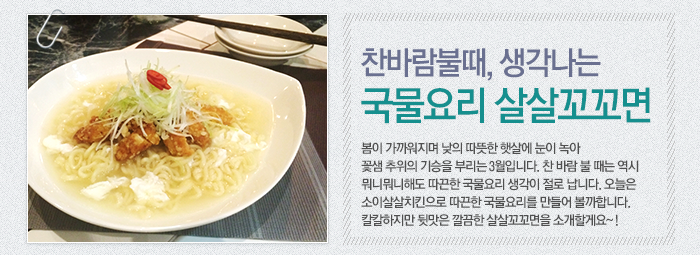 찬 바람 불 때, 생각나는 국물요리! 살살꼬꼬면 봄이 가까워지며 낮의 따뜻한 햇살에 눈이 녹아 꽃샘 추위의 기승을 부리는 3월입니다. 찬 바람 불 때는 역시 뭐니뭐니해도 따끈한 국물요리 생각이 절로 납니다. 오늘은 소이살살치킨으로 따끈한 국물요리를 만들어 볼까합니다. 칼칼하지만 뒷맛은 깔끔한 살살꼬꼬면을 소개할께요~!