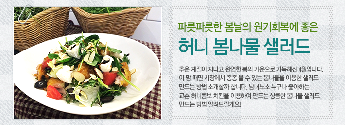 파릇파릇한 봄날의 원기회복에 좋은 허니 봄나물 샐러드 추운 계절이 지나고 완연한 봄의 기운으로 가득해진 4월입니다. 이 맘 때면 시장에서 종종 볼 수 있는 봄나물을 이용한 샐러드 만드는 방법 소개할까 합니다. 남녀노소 누구나 좋아하는 교촌 허니콤보 치킨을 이용하여 만드는 상큼한 봄나물 샐러드 만드는 방법 알려드릴게요!