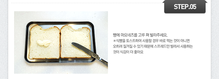 STEP05 빵에 마요네즈를 고루 펴 발라주세요.
Tip-식빵을 토스트하여 사용할 경우 바로 먹는 것이 아니면 오히려 질겨질 수 있기 때문에 스프레드만 발라서 사용하는 것이 식감이 더 좋아요.