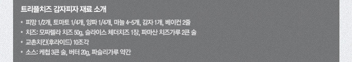 트리플치즈 감자피자 재료 소개-피망 1/2개, 토마토 1/4개, 양파 1/4개, 마늘 4~5개, 감자 1개, 베이컨 2줄 치즈:모짜렐라 치즈 50g, 슬라이스 체더치즈 1장, 파마산 치즈가루 2큰 술 교촌치킨(후라이드) 10조각 소스:케첩 3큰 술, 버터 20g, 파슬리가루 약간
