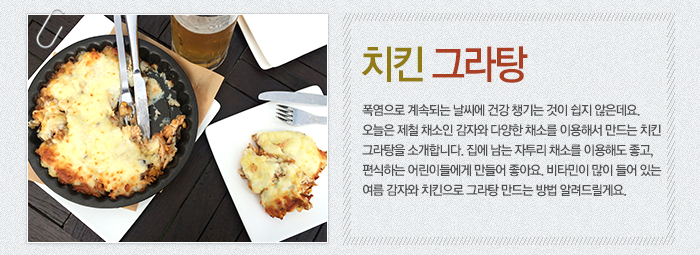 치킨그라탕-폭염으로 계속되는 날씨에 건강 챙기는 것이 쉽지 않은데요. 오늘은 제철 채소인 감자와 다양한 채소를 이용해서 만드는 치킨 그라탕을 소개합니다. 집에 남는 자투리 채소를 이용해도 좋고, 편식하는 어린이들에게 만들어 좋아요. 비타민이 많이 들어 있는 여름 감자와 치킨으로 그라탕 만드는 방법 알려드릴게요.