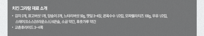 치킨 그라탕 재료소개-감자 2개, 표고버섯 1개, 양송이 2개, 느타리버섯 50g, 깻잎 3~4장, 콘옥수수 2분의1컵, 모짜렐라치즈 100g, 우유 2분의1컵, 스테이크소스(브라운소스) 6큰술, 소금 약간, 후춧가루 약간, 교촌후라이드 3~4쪽
