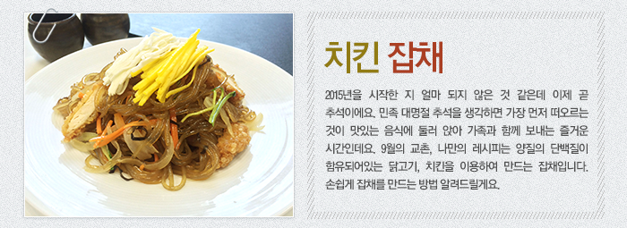 치킨 잡채-2015년을 시작한 지 얼마 되지 않은 것 같은데 이제 곧 추석이에요. 민족 대명절 추석을 생각하면 가장 먼저 떠오르는 것이 맛있는 음식에 둘러 앉아 가족과 함께 보내는 즐거운 시간인데요. 9월의 교촌, 나만의 레시피는 양질의 단백질이 함유되어있는 닭고기, 치킨을 이용하여 만드는 잡채입니다. 손쉽게 잡채를 만드는 방법 알려드릴게요.