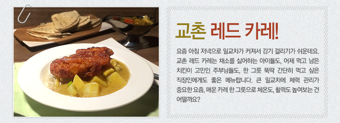 교촌 레드 카레!-요즘 아침 저녁으로 일교차가 커져서 감기 걸리기가 쉬운데요. 교촌 레드 카레는 채소를 싫어하는 아이들도, 어제 먹고 남은 치킨이 고민인 주부님들도, 한 그릇 뚝딱 간단히 먹고 싶은 직장인에게도 좋은 메뉴랍니다. 큰 일교차에 체력 관리가 중요한 요즘, 매운 카레 한 그릇으로 체온도, 활력도 높여보는 건 어떨까요?