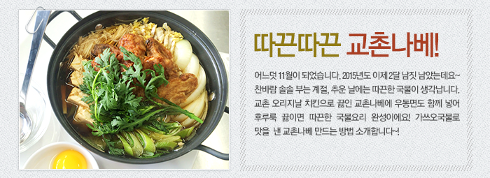 따끈따끈 교촌나베-어느덧 11월이 되었습니다. 2015년도 이제 2달 남짓 남았는데요~ 찬바람 솔솔 부는 계절, 추운 날에는 따끈한 국물이 생각납니다. 교촌 오리지날 치킨으로 끓인 교촌나베에 우동면도 함께 넣어 후루룩 끓이면 따끈한 국물요리 완성이에요! 가쓰오국물로 맛을 낸 교촌나베 만드는 방법 소개합니다~!