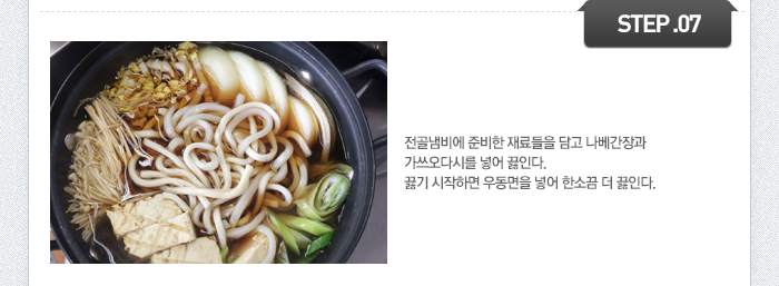 STEP07	전골냄비에 준비한 재료들을 담고 나베간장과 가쓰오다시를 넣어 끓인다. 끓기 시작하면 우동면을 넣어 한소끔 더 끓인다.