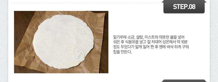 STEP08	밀가루에 소금, 설탕, 이스트와 따뜻한 물을 넣어 섞은 후 식용유를 넣고 잘 치대어 상온에서 약 10분 정도 두었다가 얇게 밀어 편 후 팬에 바삭 하게 구워 칩을 만든다.