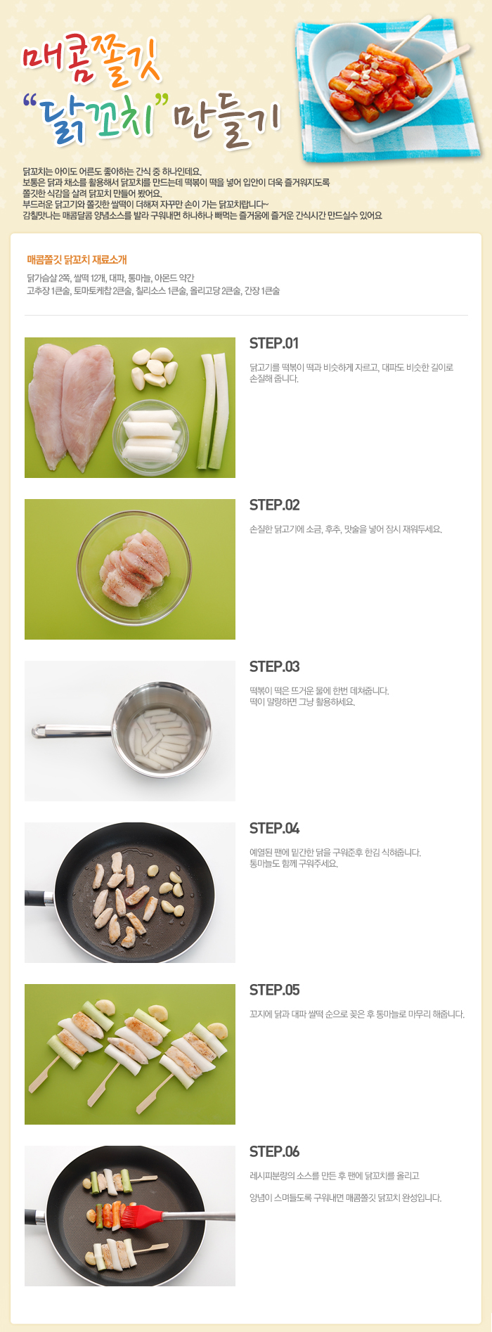 

매콤쫄깃 닭꼬치 만들기
닭꼬치는 아이도 어른도 좋아하는 간식 중 하나인데요. 보통은 닭과 채소를 활용해서 닭꼬치를 만드는데 떡볶이 떡을 넣어 입안이 더욱 즐거워지도록 쫄깃한 식감을 살려 닭꼬치 만들어 봤어요. 부드러운 닭고기와 쫄깃한 쌀떡이 더해져 자꾸만 손이 가는 닭꼬치랍니다~ 감칠맛나는 매콤달콤 양념소스를 발라 구워내면 하나하나 빼먹는 즐거움에 즐거운 간식시간 만드실 수 있어요
매콤쫄깃 닭꼬치 재료소개
닭가슴살 2쪽, 쌀떡 12개, 대파, 통마늘, 아몬드 약간, 고추장 1큰술, 토마토케찹 2큰술, 칠리소스 1큰술, 올리고당 2큰술, 간장 1큰술
STEP.01 닭고기를 떡복이 떡과 비슷하게 자르고, 대파도 비슷한 길이로 손질해 줍니다.
STEP.02 손질한 닭고기에 소금, 후추, 맛술을 넣어 잠시 재워두세요.
STEP.03 떡볶이 떡은 뜨거운 물에 한번 데쳐줍니다. 떡이 말랑하면 그냥 활용하세요.
STEP.04 예열된 팬에 밑간한 닭을 구워준후 한김 식혀줍니다. 통마늘도 함께 구워주세요.
STEP.05 꼬지에 닭과 대파 살떡 순으로 꽂은 후 통마늘로 마무리 해줍니다.
STEP.06 레시피분량의 소스를 만든 후 팬에 닭꼬치를 올리고 양념이 스며들도록 구워내면 매콤쫄깃 닭꼬치 완성입니다.

