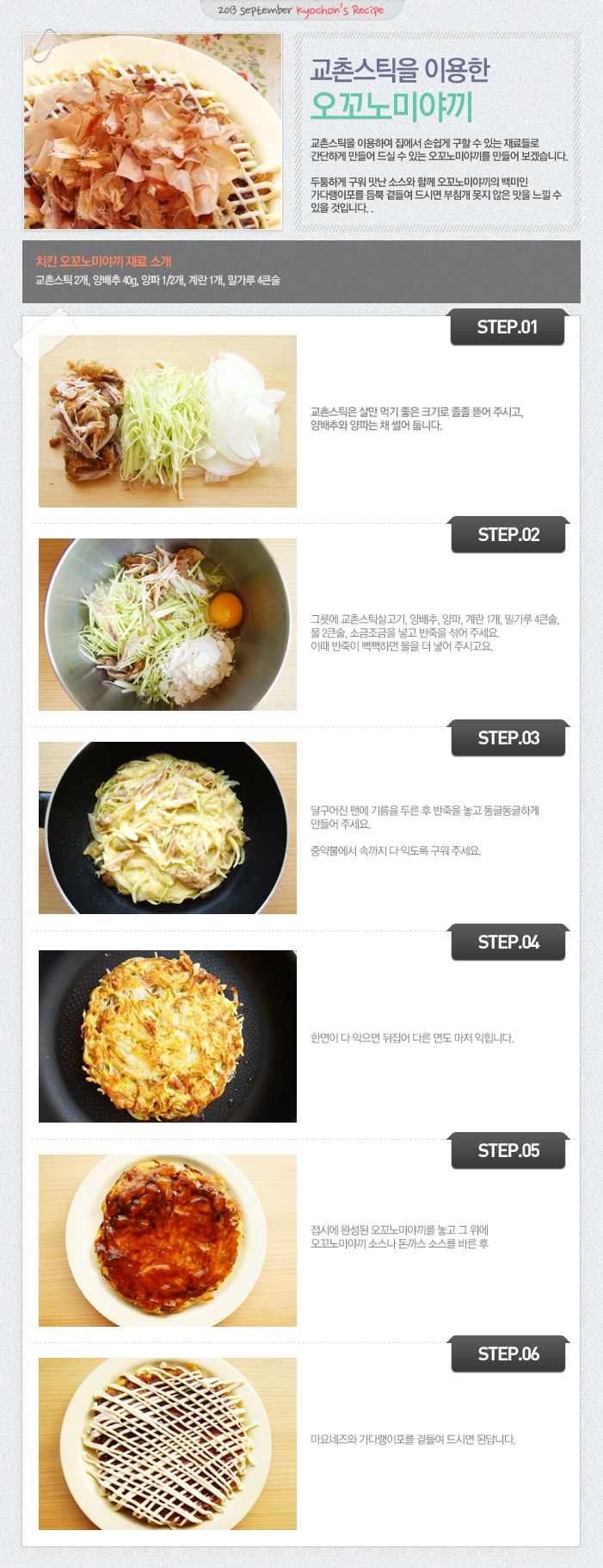 

2013 setember kyochon`s Recipe
교촌스틱을 이용한 오꼬노미야끼
교촌스틱을 이용하여 집에서 손쉽게 구할 수 있는 재료들로 간단하게 만들어 드실 수 있는 오꼬노미야끼를 만들어 보겠습니다. 두툼하게 구워 맛난 소스와 함께 오꼬노미야끼의 백미인 가다랭이포를 듬뿍 곁들여 드시면 부침개 못지 않은 맛을 느낄 수 있을 것입니다.
치킨 오꼬노미야끼 재료 소개
교촌스틱2개, 양배추40g, 양파1/2개, 계란1개, 밀가루 4큰술
STEP.01 교촌스틱은 살만 먹기 좋은 크기로 졸졸 뜯어 주시고, 양배추와 양파는 채 썰어 둡니다.
STEP.02 그릇에 교촌스틱살고기, 양배추, 양파, 계란 1개, 밀가루 4큰술, 물2큰술, 소금조금을 넣고 반죽을 섞어주세요. 이때 반죽이 뻑뻑하면 물을 더 넣어 주시고요.
STEP.03 달구어진 팬에 기름을 두른 후 반죽을 놓고 동글동글하게 만들어 주세요. 중약불에서 속까지 다 익도록 구워 주세요.
STEP.04 한면이 다 익으면 뒤집어 다른 면도 마저 익힙니다.
STEP.05 접시에 완성된 오꼬노미야끼를 놓고 그 위에 오꼬노미야끼 소스나 돈까스 소스를 바른 후
STEP.06 마요네즈와 가다랭이포를 곁들여 드시면 된답니다.

