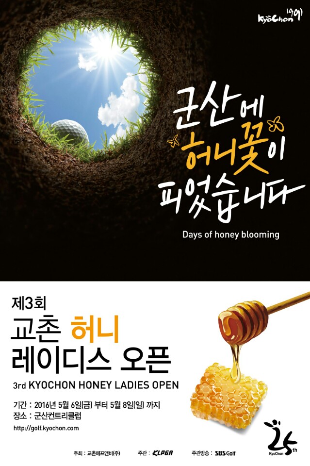 
군산에 허니꽃이 피었습니다.
Day of honey blooming
제3회 교촌 허니 레이디스 오픈
3rd KYOCHON HONEY LADIES OPEN
기간 : 2016년 5월 6일(금) 부터 5월 8일(일) 까지
장소 : 군산컨트리클럽
http://golf.kyochon.com

주최 : 교촌에프앤비(주)
주관 : KLPGA
주관방송 : SBS Golf

교촌25주년
