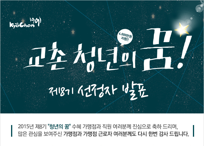 kyochon1991 교촌 청년의 꿈!(4,000만원 지원!!) 제8기 선정자 발표
2015년 제8기 '청년의 꿈' 수혜 가맹점과 직원 여러분게 진심으로 축하 드리며, 많은 관심을 보여주신 가맹점과 근로자 여러분게도 다시 한번 감사 드립니다.