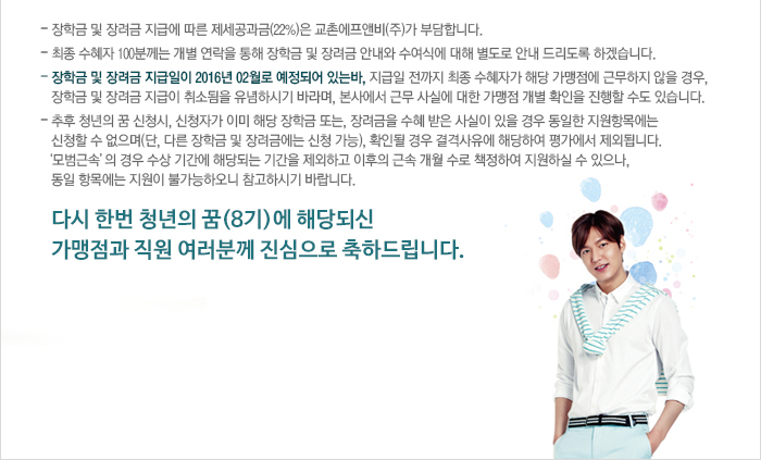 - 장학금 및 장려금 지급에 따른 제세공과금(22%)은 교촌에프앤비(주)가 부담합니다.
- 최종 수혜자 100분께는 개별 연락을 통해 장학금 및 장려금 안내와 수여식에 대해 별도로 안내 드리도록 하겠습니다.
- 장학금 및 장려금 지급일이 2016년 02월로 예정되어 있는바, 지급일 전까지 최종 수혜자가 해당 가맹점에 근무하지 않을 경우,
  장학금 및 장려금 지급이 취소됨을 유념하시기 바라며, 본사에서 근무 사실에 대한 가맹점 개별 확인을 진행할 수도 있습니다.
- 추후 청년의 꿈 신청서, 신청자가 이미 해당 장학금 또는, 장려금을 수혜받은 사살이 있을 경우 동일한 지원항목에는
  신청할 수 없으며(단, 다른 장학금 및 장려금에는 신청 가능), 확인될 경우 결격사유에 해당하여 평가에서 제외됩니다.
  '모범근속'의 경우 수상 기간에 해당되는 기간을 제외하고, 이후의 근속 개월 수로 책정하여 지원하실 수 있으나,
  동일 항목에는 지원이 불가능하오니 참고하시기 바랍니다. 

다시 한번 청년의 꿈(8기)에 해당되신 가맹점과 직원 여러분께 진심으로 축하드립니다.