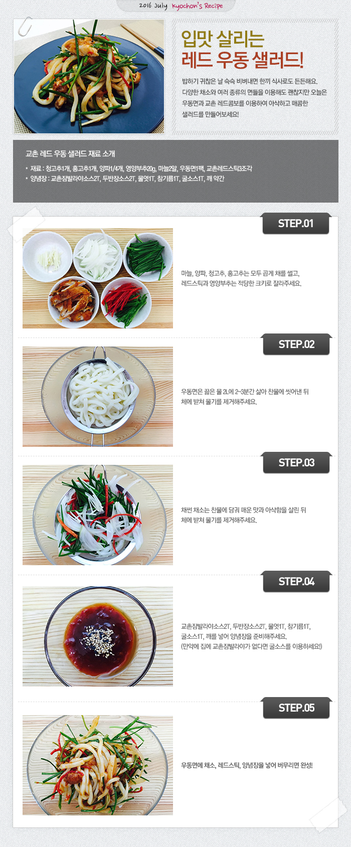 

2016 July kyochon`s Recipe
입맛 살리는 레드 우동 샐러드!
밥하기 귀찮은 날 슥슥 비벼내면 한끼 식사로도 든든해요.
다양한 채소와 다양한 면들을 이용해도 괜찮지만 오늘은 우동면과 교촌 레드 콤보를 이용하여 
아삭하고 매콤한 샐러드를 만들어 보아요!

교촌 레드 우동 샐러드 재료 소개
재료 : 청고추1개, 홍고추1, 양파1/4개, 영양부추20g, 마늘2알, 우동면1팩, 교촌레드스틱3조각
양념장 : 교촌잠발라야소스2T, 두반장소스2T, 물엿1T, 참기름1T, 굴소스1T, 깨약간

STEP1 마늘, 양파, 청고추, 홍고추는 모두 곱게 채를 썰고, 레드스틱과 영양부추는 적당한 크키로 자른다.
STEP2 우동면은 끓은 물 2L에 2~3분간 삶아 찬물에 씻어낸 뒤 체에 받쳐 물기를 제거 한다.
STEP3 채썬 채소는 찬물에 담궈 매운맛과 아삭함을 살린 뒤 체에 밭쳐 물기를 제거 한다.
STEP4 교촌잠발라야소스2T, 두반장소스2T, 물엿1T, 참기름1T, 굴소스1T, 깨를 넣어 양념장을 준비 한다.(만약에 집에 교촌잠발라야가 없다면 굴소스를 이용하세요!)
STEP5 우동면에 채소, 레드스틱, 양념장을 넣어 버무려 완성!

