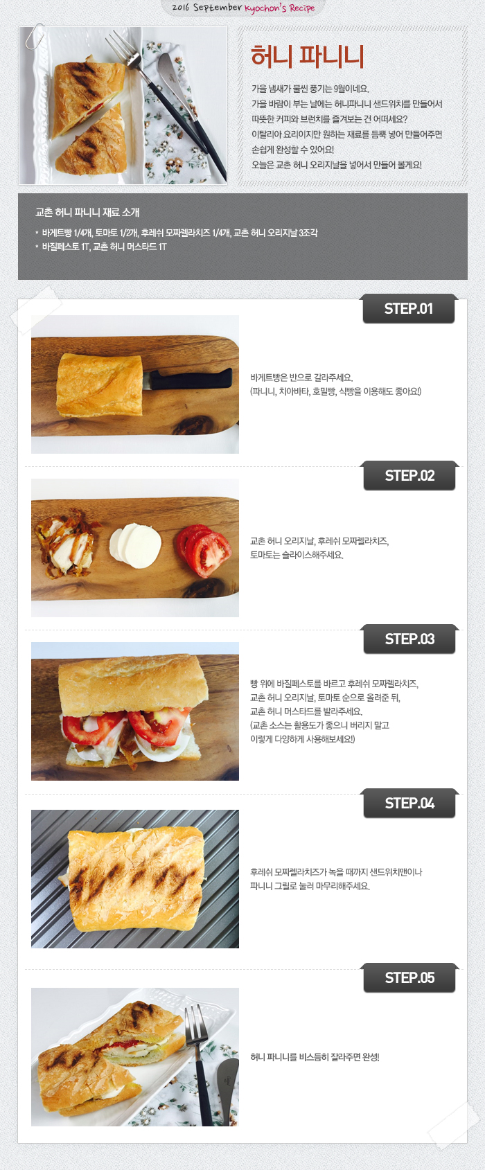 

2016 September Kyochon's Recipe
허니 파니니
가을 냄새가 물씬 풍기는 9월이네요.
가을 바람이 부는 날에는 허니파니니 샌드위치를 만들어서 따뜻한 커피와 브런치를 즐겨보는 건 어떠세요?
이탈리아 요리이지만 원하는 재료를 듬뿍 넣어 만들어주면 손쉽게 완성할 수 있어요!
오늘은 교촌 허니 오리지날을 넣어서 만들어 볼게요!

교촌 허니 파니니 재료 소개
바게트빵 1/4개, 토마토 1/2개, 후레쉬 모짜렐라치즈 1/4개, 교촌 허니 오리지날 3조각, 바질페스토 1T, 교촌 허니 머스타드 1T

STEP.01 바게트빵은 반으로 갈라주세요. (파니니, 치아바타, 호밀빵, 식빵을 이용해도 좋아요!)
STEP.02 교촌 허니 오리지날, 후레쉬 모짜렐라치즈, 토마토는 슬라이스해주세요.
STEP.03 빵 위에 바질페스토를 바르고 후레쉬 모짜렐라치즈, 교촌 허니 오리지날, 토마토 순으로 올려준 뒤, 교촌 허니 머스타드를 발라주세요. (교촌 소스는 활용도가 좋으니 버리지 말고 이렇게 다양하게 사용해보세요!)
STEP.04 후레쉬 모짜렐라치즈가 녹을 때까지 샌드위치맨이나 파니니 그릴로 눌러 마무리해주세요. 
STEP.05 허니 파니니를 비스듬히 잘라주면 완성!

