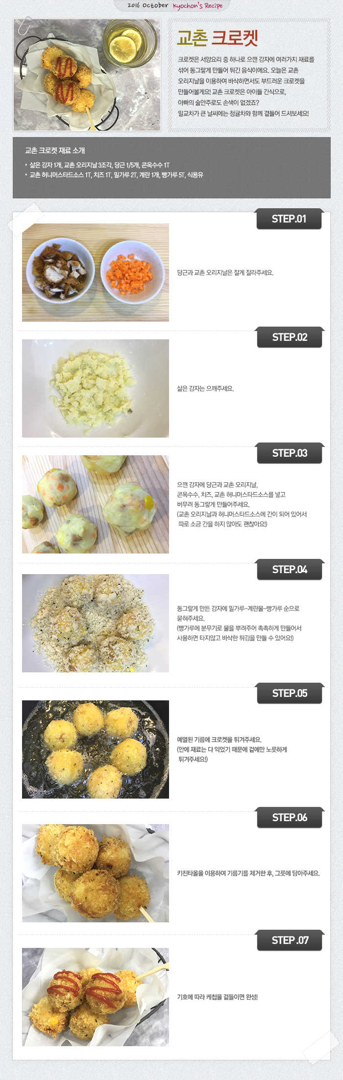 

2016 October Kyochon`s Recipe
교촌 크로켓
크로켓은 서양요리 중 하나로 으깬 감자에 여러가지 재료를 섞어 동그랗게 만들어 튀긴 음식이에요. 오늘은 교촌 오리지날을 이용하여 바삭하면서도 부드러운 크로켓을 만들어볼게요!
교촌 크로켓은 아이들 간식으로, 아빠의 술안주로도 손색이 없겠죠? 일교차가 큰 날씨에는 청귤차와 함께 곁들어 드셔보세요! 
교촌 크로켓 재료 소개
삶은 감자 1개, 교촌 오리지날 3조각, 당근 1/5개, 콘옥수수 1T, 교촌 허니머스타드소스 1T, 치즈 1T, 밀가루 2T, 계란 1개, 빵가루 5T, 식용유
STEP01. 당근과 교촌 오리지날은 잘게 잘라주세요.
STEP02. 삶은 감자는 으깨주세요.
STEP03. 으깬 감자에 당근과 교촌 오리지날, 콘옥수수, 치즈, 교촌 허니머스타드소스를 넣고 버무려 동그랗게 만들어주세요.
(교촌 오리지날과 허니머스타드소스에 간이 되어 있어서 따로 소금 간을 하지 않아도 괜찮아요!)
STEP04. 동그랗게 만든 감자에 밀가루-계란물-빵가루 순으로 묻혀주세요.
(빵가루에 분무기로 물을 뿌려주어 촉촉하게 만들어서 사용하면 타지않고 바삭한 튀김을 만들 수 있어요!)
STEP05. 예열된 기름에 크로켓을 튀겨주세요.
(안에 재료는 다 익었기 때문에 겉에만 노릇하게 튀겨주세요!)
STEP06. 키친타올을 이용하여 기름기를 제거한 후, 그릇에 담아주세요.
STEP07. 기호에 따라 케쳡을 곁들이면 완성!

