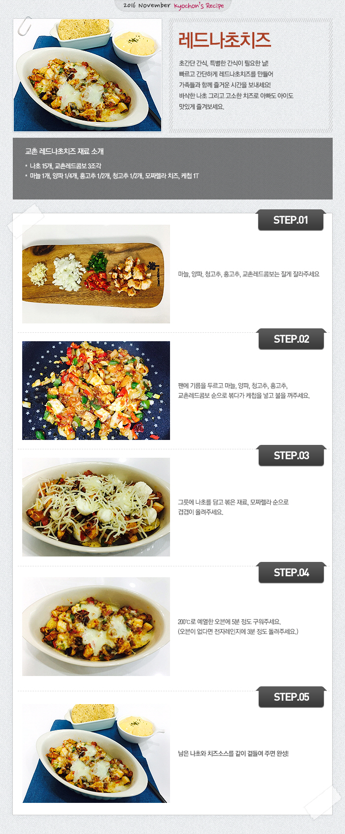 

2016 November Kyochon`s Recipe
레드나초치즈
초간단 간식, 특별한 간식이 필요한 날! 
빠르고 간단하게 레드나초치즈를 만들어 가족들과 함께 즐거운 시간을 보내세요!
바삭한 나초 그리고 고소한 치즈로 아빠도 아이도 맛있게 즐겨보세요.
교촌 레드나초치즈 재료소개
나초 15개, 교촌레드콤보 3조각, 마늘 1개, 양파 1/4개, 홍고추 1/2개, 청고추 1/2개, 모짜렐라 치즈, 케첩 1T 
STEP01 마늘, 양파, 청고추, 홍고추, 교촌레드콤보는 잘게 잘라주세요
STEP02 팬에 기름을 두르고 마늘, 양파, 청고추, 홍고추, 교촌레드콤보 순으로 볶다가 케첩을 넣고 불을 꺼주세요.
STEP03 그릇에 나초를 담고 볶은 재료, 모짜렐라 순으로 겹겹이 올려주세요.
STEP04 200℃로 예열한 오븐에 5분 정도 구워주세요. (오븐이 없다면 전자레인지에 3분 정도 돌려주세요.) 
STEP05 남은 나초와 치즈소스를 같이 곁들여 주면 완성!

