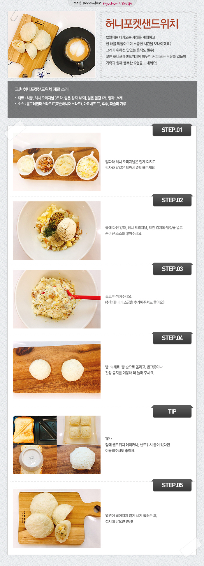 

2016 December Kyochon`s Recipe

허니포켓샌드위치
12월에는 다가오는 새해를 계획하고 한 해를 되돌아보며 소중한 시간을 보내야겠죠? 그러기 위해선 맛있는 음식도 필수! 교촌 허니포켓샌드위치에 따듯한 커피 또는 우유를 곁들여 가족과 함께 행복한 12월을 보내세요!

교촌 허니포켓샌드위치 재료 소개
재료: 식빵, 허니 오리지날 3조각, 삶은 감자 1/2개, 삶은 달걀 1개, 양파 1/4개
소스: 홀그레인머스타드1T(교촌허니머스타드), 마요네즈 2T, 후추, 파슬리 가루

STEP.01 양파와 허니 오리지날은 잘게 다지고 감자와 달걀은 으깨서 준비해주시요.
STEP.02 볼에 다진 양파, 허니 오리지날, 으깬 감자와 달걀을 넣고 준비된 소스를 넣어주세요.
STEP.03 골고루 섞어주세요. (취향에 따라 소금을 추가해주셔도 좋아요!)
STEP.04 빵-속재료-빵 순으로 올리고, 밥그릇이나 간장 종지를 이용해 꾹 눌러 주세요. 
TIP! 집에 샌드위치 메이커나, 샌드위치 틀이 있다면 이용해주셔도 좋아요.
STEP.05 옆면이 떨어지지 않게 세게 눌러준 후, 접시에 담으면 완성! 


