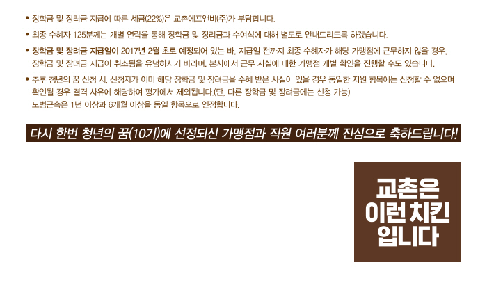 장학금 및 장려금 지급에 따른 세금(22%)는 교촌에프앤비(주)가 부담합니다. 최종 수혜자 125분께는 개별 연락을 통해 장학금 및 장려금 안내와 수여식에 대해 별도로 안내드리도록 하겠습니다. 장학금 및 장려금 지급일이 2017년 02월 초로 예정되어 있는 바, 지급일 전까지 최종 수혜자가 해당 가맹점에 근무하지 않을 경우, 장학금 및 장려금 지급이 취소됨을 유념하시기 바라며, 본사에서 근무 사실에 대한 가맹점 개별 확인을 진행할 수도 있습니다. 추후 청년의 꿈 신청시, 신청자가 이미 해당 장학금 또는 장려금을 수혜 받은 사실이 있을 경우 동일한 지원 항목에는 신청할 수 없으며(단, 다른 장학금 및 장려금에는 신청 가능), 확인될 경우 결격 사유에 해당하려 평가에서 제외됩니다.모범근속은 1년 이상과 6개월 이상을 동일 항목으로 인정합니다. 다시 한번 청년의 꿈(10기)에 선정되신 가맹점과 직원 여러분께 진심으로 축하드립니다!