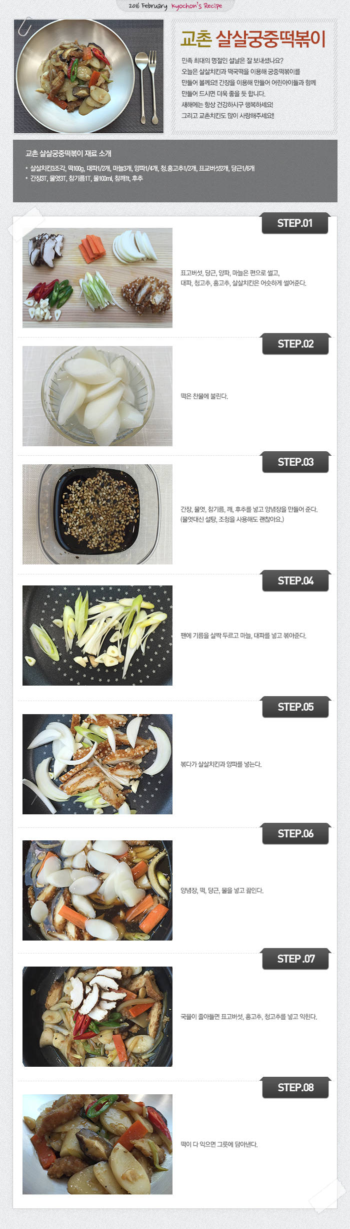 2016 February kyochon`s Recipe
교촌 살살궁중떡볶이
민족 최대의 명절인 설날은 잘 보내셨나요? 오늘은 살살치킨과 떡국떡을 이용해 궁중떡볶이를 만들어 볼께요!! 간장을 이용해 만들어 어린아이들과 함께 만들어 드시면 더욱 좋을 듯 합니다. 새해에는 항상 건강하시구 행복하세요! 그리고 교촌치킨도 많이 사랑해주세요!!
교촌 살살궁중떡볶이 재료 소개
살살치킨3조각, 떡100g, 대파1/2개, 마늘3개, 양파1/4개, 청.홍고추1/2개, 표교버섯2개, 당근1/6개
양념장 : 간장3T, 물엿3T, 참기름1T, 물100ml, 참깨1t, 후추
STEP.01 표고버섯, 당근, 양파, 마늘은 편으로 썰고, 대파, 청고추, 홍고추, 살살치킨은 어슷하게 썰어준다.
STEP.02 떡은 찬물에 불린다.
STEP.03 간장, 물엿, 참기름, 깨, 후추를 넣고 양념장을 만들어 준다.(물엿대신 설탕, 조청을 사용해도 괜찮아요.)
STEP.04 팬에 기름을 살짝 두르고 마늘, 대파를 넣고 볶아준다.
STEP.05 볶다가 살살치킨과 양파를 넣는다.
STEP.06 양념장, 떡, 당근, 물을 넣고 끓인다.
STEP.07 국믈이 졸아들면 표고버섯, 홍고추, 청고추를 넣고 익힌다.
STEP.08 떡이 다 익으면 그릇에 담아낸다.