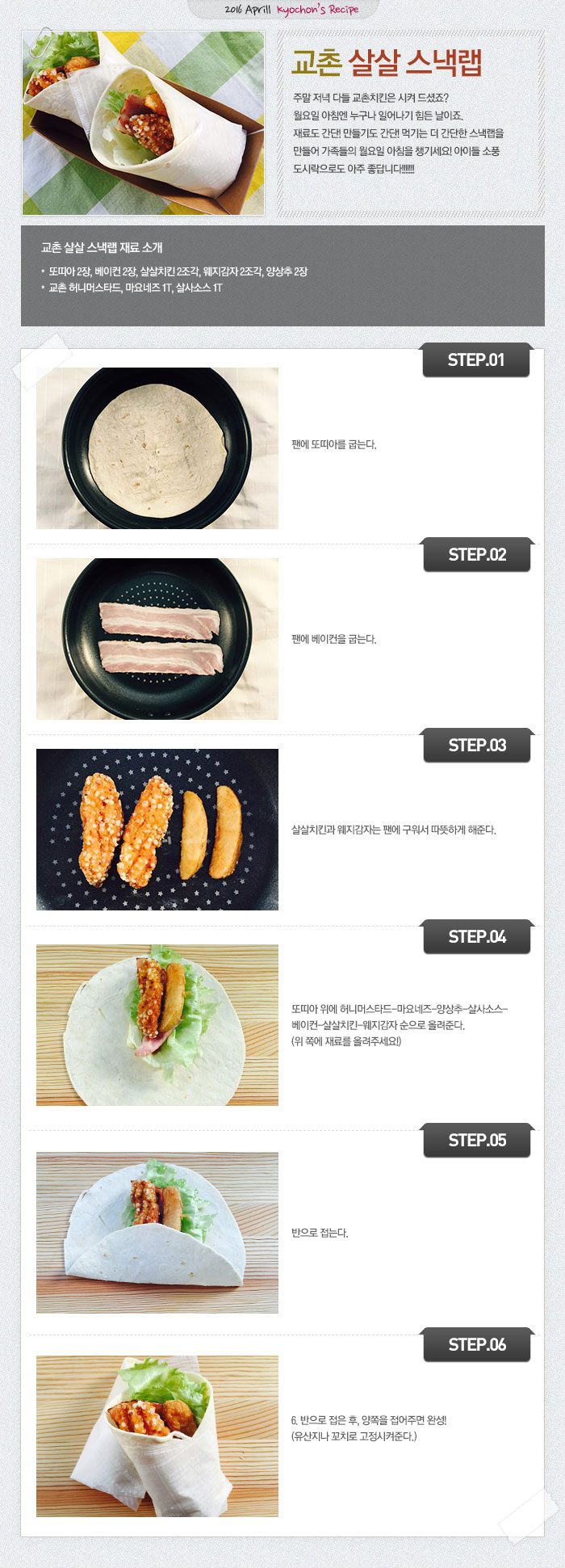 2016 April kyochon`s Recipe
교촌살살스낵랩
주말 저녁 다들 교촌치킨은 시켜 드셨죠?월요일 아침엔 누구나 일어나기 힘든 날이죠.재료도 간단! 만들기도 간단! 먹기는 더 간단한 스낵랩을 만들어 가족들의 월요일 아침을 챙기세요! 아이들 소풍 도시락으로도 아주 좋답니다!!!!!!!
교촌 살살스낵랩 재료 소개
또띠아 2장, 베이컨 2장, 살살치킨 2조각, 웨지감자 2조각, 양상추 2장, 교촌 허니머스타드, 마요네즈 1T, 살사소스 1T
STEP.01 팬에 또띠아를 굽는다.
STEP.02 팬에 베이컨을 굽는다.
STEP.03 살살치킨과 웨지감자는 팬에 구워서 따뜻하게 해준다.
STEP.04 또띠아 위에 허니머스타드-마요네즈-양상추-살사소스-베이컨-살살치킨-웨지감자 순으로 올려준다. (위 쪽에 재료를 올려주세요!)
STEP.05 반으로 접는다.
STEP.06 반으로 접은 후, 양쪽을 접어주면 완성! (유산지나 꼬치로 고정시켜준다.)