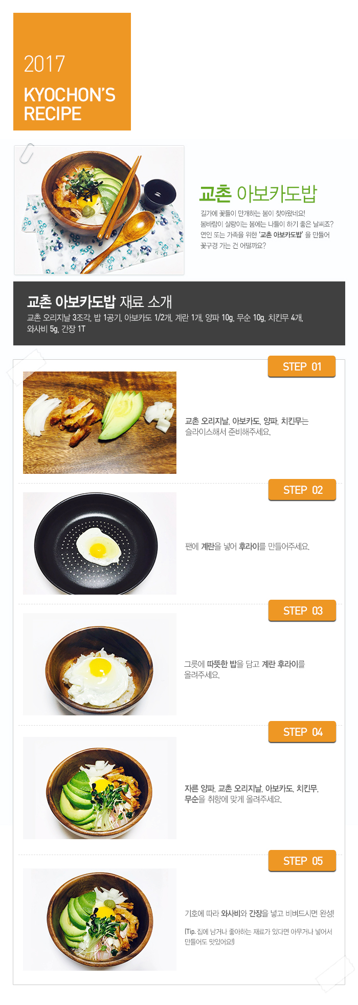 

2017 KYOCHON'S RECIPE

교촌 아보카도밥

길가에 꽃들이 만개하는 봄이 찾아왔네요! 봄바람이 살랑이는 봄에는 나들이 하기 좋은 날씨죠? 연인 또는 가족을 위한 교촌 아보카도밥을 만들어 꽃구경 가는 건 어떨까요?

교촌 아보카도밥 재료 소개 : 교촌 오리지날 3조각, 밥 1공기, 아보카도 1/2개, 계란 1개, 양파 10g, 무순 10g, 치킨무 4개, 와사비 5g, 간장 1T

 

 

STEP.01 교촌 오리지날, 아보카도, 양파, 치킨무는 슬라이스해서 준비해주세요.

STEP.02 팬에 계란을 넣어 후라이를 만들어주세요.

STEP.03 그릇에 따뜻한 밥을 담고 계란 후라이를 올려주세요.

STEP.04 자른 양파, 교촌 오리지날, 아보카도, 치킨무, 무순을 취향에 맞게 올려주세요.

STEP.05 기호에 따라 와사비와 간장을 넣고 비벼드시면 완성!

(Tip. 집에 남거나 좋아하는 재료가 있다면 아무거나 넣어서 만들어도 맛있어요!)

