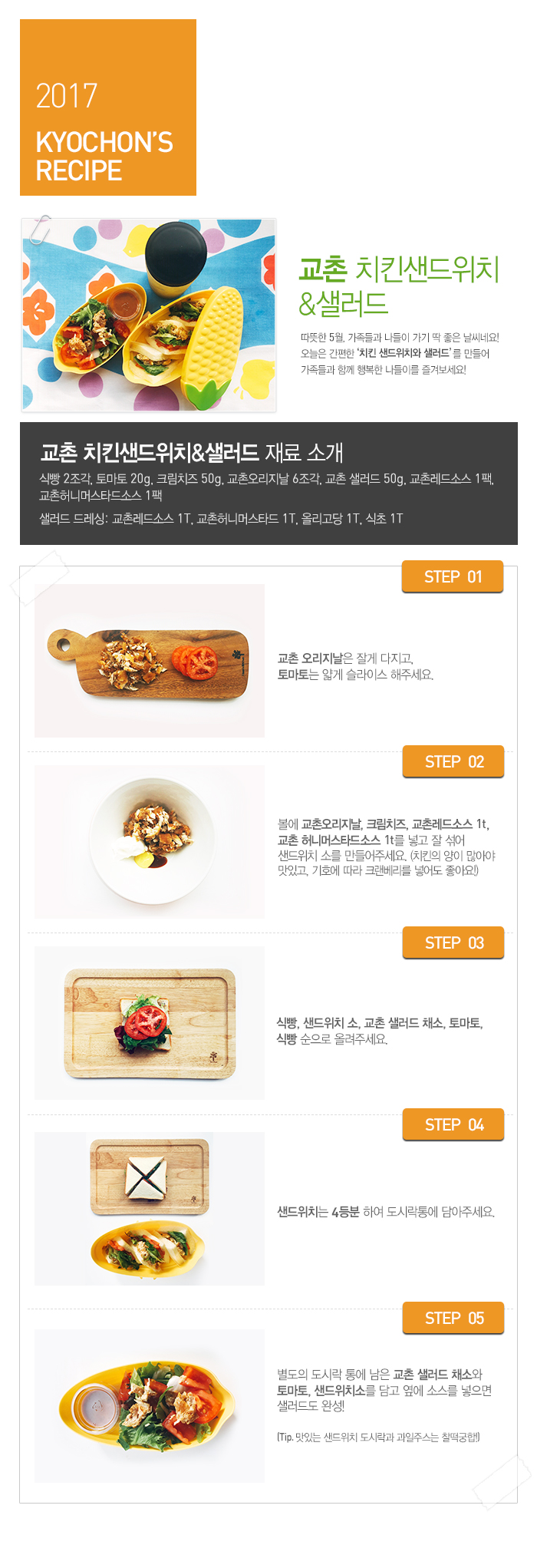 

2017 KYOCHON'S RECIPE

교촌 치킨샌드위치&샐러드

따뜻한 5월, 가족들과 나들이 가기 딱 좋은 날씨네요! 오늘은 간편한 ‘치킨 샌드위치와 샐러드’를 만들어 가족들과 함께 행복한 나들이를 즐겨보세요!

교촌  치킨샌드위치&샐러드 재료 소개 : 식빵 2조각, 토마토 20g, 크림치즈 50g, 교촌오리지날 6조각, 교촌 샐러드 50g, 교촌허니머스타드소스 1팩, 교촌레드소스 1팩 샐러드 드레싱:교촌레드소스 1T, 교촌허니머스타드 1T, 올리고당 1T, 식초 1T

 

 

STEP.01 교촌오리지날은 잘게 다지고, 토마토는 얇게 슬라이스 해주세요.

STEP.02 볼에 교촌오리지날, 크림치즈, 교촌레드소스 1t, 교촌허니머스타드소스 1t를 넣고 잘 섞어 샌드위치 소를 만들어주세요. (치킨의 양이 많아야 맛있고, 기호에 따라 크랜베리를 넣어도 좋아요!)

STEP.03 식빵, 샌드위치 소, 교촌 샐러드 채소, 토마토, 식빵 순으로 올려주세요. 

STEP.04 샌드위치는 4등분 하여 도시락통에 담아주세요.

STEP.05 별도의 도시락 통에 남은 교촌 샐러드 채소와 토마토, 샌드위치소를 담고 옆에 소스를 넣으면 샐러드도 완성! 

(Tip. 맛있는 샌드위치 도시락과 과일주스는 찰떡궁합!)

