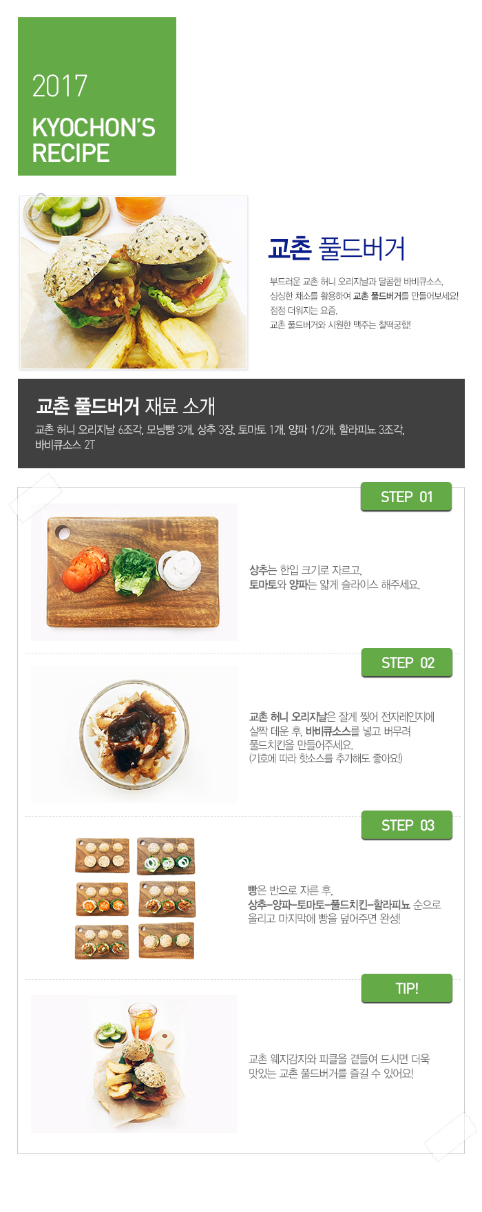 

2017 KYOCHON'S RECIPE

교촌&풀드버거

부드러운 교촌 허니 오리지날과 달콤한 바비큐소스, 싱싱한 채소를 활용하여 교촌 풀드버거를 만들어보세요! 점점 더워지는 요즘, 교촌 풀드버거와 시원한 맥주는 찰떡궁합!

교촌&풀드버거 재료 소개 : 교촌 허니 오리지날 6조각, 모닝빵 3개, 상추 3장, 토마토 1개, 양파 1/2개, 할라피뇨 3조각, 바비큐소스 2T

 

 

STEP.01 상추는 한입 크기로 자르고, 토마토와 양파는 얇게 슬라이스 해주세요.

STEP.02 교촌 허니 오리지날은 잘게 찢어 전자레인지에 살짝 데운 후, 바비큐소스를 넣고 버무려 풀드치킨을 만들어주세요.(기호에 따라 핫소스를 추가해도 좋아요!)

STEP.03 빵은 반으로 자른 후, 상추-양파-토마토-풀드치킨-할라피뇨 순으로 올리고 마지막에 빵을 덮어주면 완성!

TIP! 교촌 웨지감자와 피클을 곁들여 드시면 더욱 맛있는 교촌 풀드버거를 즐길 수 있어요!

