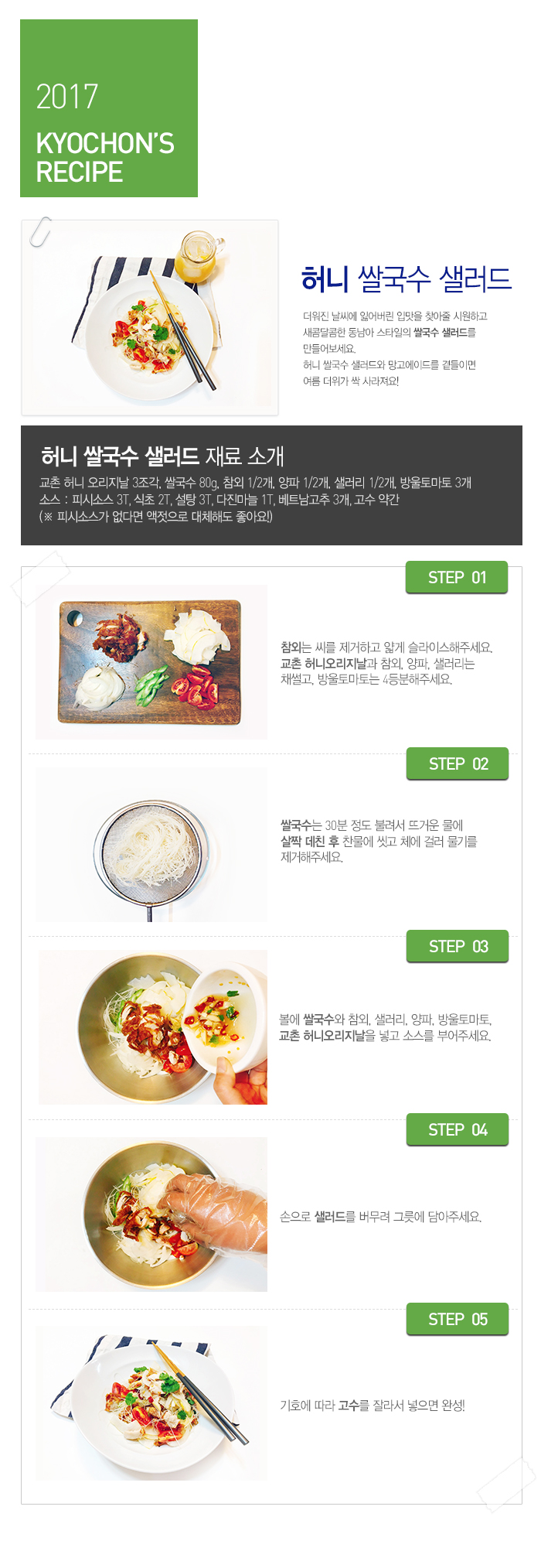 

2017 KYOCHON'S RECIPE

허니 쌀국수 샐러드

더워진 날씨에 잃어버린 입맛을 찾아줄 시원하고 새콤달콤한 동남아 스타일의 쌀국수 샐러드를 만들어보세요.허니 쌀국수 샐러드와 망고에이드를 곁들이면 여름 더위가 싹 사라져요!

허니 쌀국수 샐러드 재료 소개 : 교촌 허니오리지날 3조각, 쌀국수 80g, 참외 1/2개, 양파 1/2개, 샐러리 1/2개, 방울토마토 3개 소스 : 피시소스 3T, 식초 2T, 설탕 3T, 다진마늘 1T, 베트남고추 3개, 고수 약간(피시소스가 없다면 액젓으로 대체해도 좋아요!)

 

 

STEP.01 참외는 씨를 제거하고 얇게 슬라이스해주세요. 교촌 허니오리지날과 참외, 양파, 샐러리는 채썰고, 방울토마토는 4등분해주세요.

STEP.02 쌀국수는 30분 정도 불려서 뜨거운 물에 살짝 데친 후 찬물에 씻고 체에 걸러 물기를 제거해주세요.

STEP.03 볼에 쌀국수와 참외, 샐러리, 양파, 방울토마토, 교촌 허니오리지날을 넣고 소스를 부어주세요.