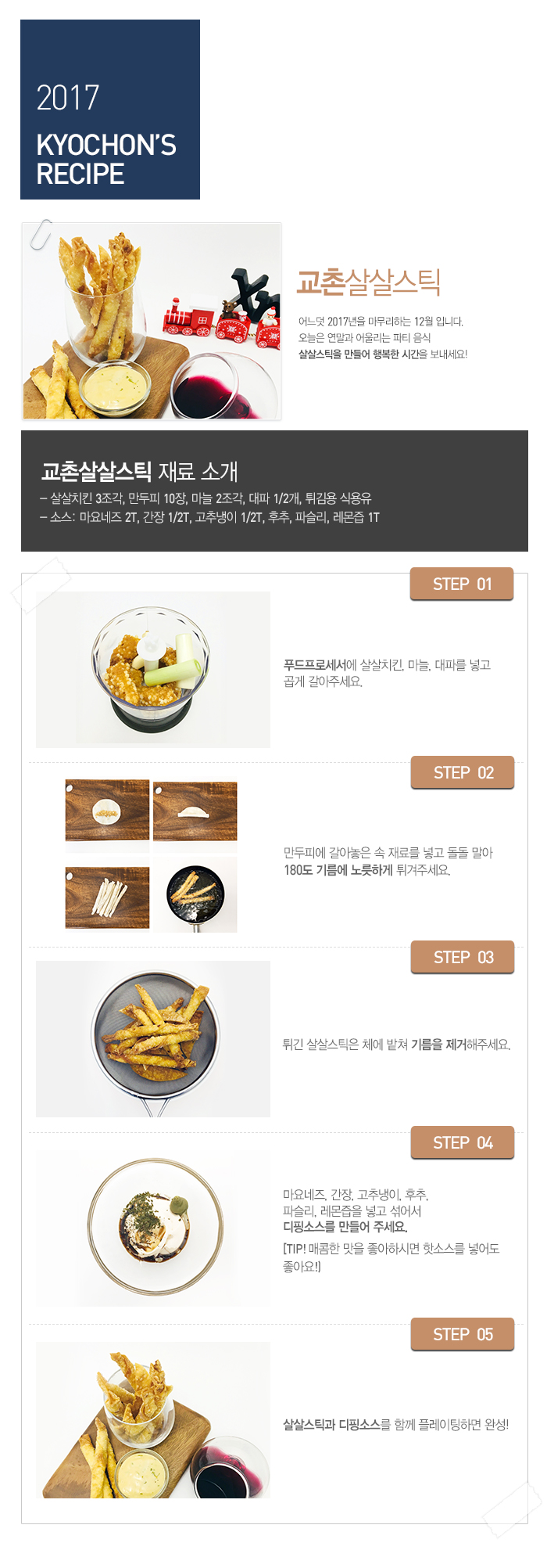 2017 KYOCHON'S RECIPE

교촌살살스틱

어느덧 2017년을 마무리하는 12월 입니다.
오늘은 연말과 어울리는 파티 음식 살살스틱을 만들어 행복한 시간을 보내세요!

교촌살살스틱 재료 소개 : 살살치킨 3조각, 만두피 10장, 마늘 2조각, 대파 1/2개, 튀김용 식용유
소스: 마요네즈 2T, 간장 1/2T, 고추냉이 1/2T, 후추, 파슬리, 레몬즙 1T


STEP 01 푸드프로세서에 살살치킨, 마늘, 대파를 넣고 곱게 갈아주세요.
STEP 02 만두피에 갈아놓은 속 재료를 넣고 돌돌 말아 180도 기름에 노릇하게 튀겨주세요.
STEP 03 튀긴 살살스틱은 체에 밭쳐 기름을 제거해주세요.
STEP 04 마요네즈, 간장, 고추냉이, 후추, 파슬리, 레몬즙을 넣고 섞어서 디핑소스를 만들어 주세요.(Tip. 매콤한 맛을 좋아하시면 핫소스를 넣어도 좋아요!)
STEP 05 살살스틱과 디핑소스를 함께 플레이팅하면 완성!
