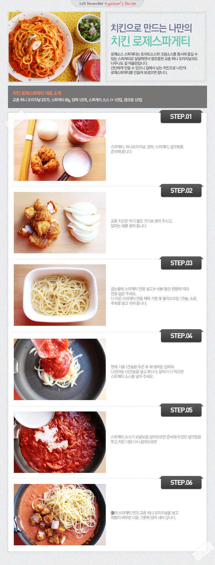 

2013 December kyochon`s Recipe
치킨으로 만드는 나만의 치킨 로제스파게티
로제소스 스파게티는 토마토소스와 크림소스를 동시에 즐길 수 있는 스파게티로 달달하면서 짭쪼름한 교촌 허니 오리지날과도 너무나도 잘 어울린답니다. 간단하게 만들 수 있으니 집에서 남는 치킨으로 나만의 로제스파게티를 만들어 보셨으면 합니다.
치킨 로제스파게티 재료 소개
교촌 허니 오리지날 3조각, 스파게티 80g, 양파1/2개, 스파게티 소스1+1/2컵, 생크림 1/2컵
STEP.01 스파게티, 허니오리지날, 양파, 스파게티, 생크림을 준비해 둡니다.
STEP.02 교촌 치킨은 먹기 좋은 크기로 썰어 주시고, 양파는 채를 썰어 둡니다.
STEP.03 끓는물에 스파게티 면을 넣고 8~10분 동안 취향에 따라 면을 삶아 주세요. 다 익은 스파게티 면을 체에 거른 후 올리브오일 1큰술, 소금, 후추를 넣고 섞어 둡니다.
STEP.04 팬에 기름 1큰술을 두른 후 채 썰어둔 양파와 다진마늘 1/2큰술 넣고 볶다가, 양파가 다 익으면 스파게티 소스를 넣어 주세요.
STEP.05 스파게티 소스가 보글보글 끓어오르면 준비해 두었던 생크림을 붓고 저은 다음 다시 끓어오르면
STEP.06 3의 스파게티 면과 교촌 허니 오리지날을 넣고 재빨리 버무린 다음 그릇에 담아 내어 갑니다.

