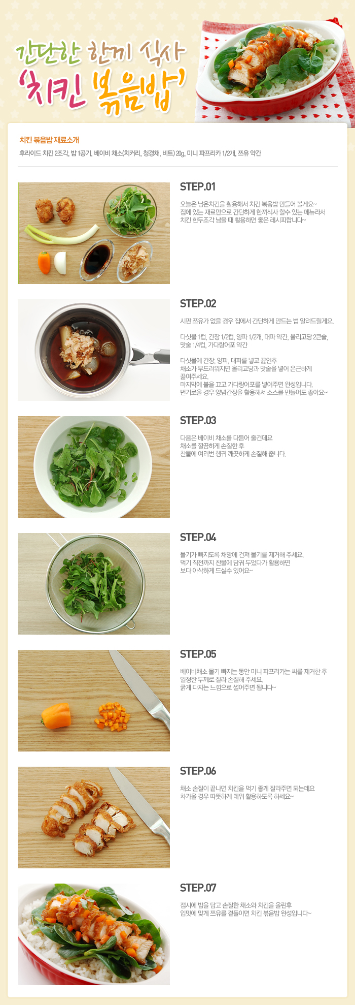 

간단한 한끼 식사 치킨 볶음밥
치킨볶음밥 재료 소개
후라이트 치킨 2조각, 밥 1공기, 베이비채소(치커리, 청경채, 비트)20g, 미니 파프리카 1/2개, 쯔유 약간
STEP.01 오늘은 남은 치킨을 활용해서 치킨 볶음밥 만들어 볼게요~ 집에 있는 재료만으로 간단하게 한끼식사 할 수 있는 메뉴라서 치킨 한두조각 남을 때 활용하면 좋은 레시피랍니다~
STEP.02 시판 쯔유가 없을 경우 집에서 간단하게 만드는 법 알려드릴게요. 다싯물1컵, 간장1/2컵, 양파1/2개, 대파 약간, 올리고당 2큰술, 맛술 1/4컵, 가다랑어포 약간 다싯물에 간장, 양파, 대파를 넣고 끓인 후 채소가 부드러워지면 올리고당과 맛술을 넣어 은근하게 끓여주세요. 마지막에 불을 끄고 가다랑어포를 넣어주면 완성입니다. 번거로울 경우 양념간장을 활용해서 소스를 만들어도 좋아요~
STEP.03 다음은 베이비 채소를 다듬어 줄건데요. 채소를 깔끔하게 손질한 경우 찬물에 여러번 헹궈 깨끗하게 손질해 줍니다.
STEP.04 물기가 빠지도록 채망에 건져 물기를 제거해 주세요. 먹기 직전까지 찬물에 담궈 두었다가 활용하면 보다 아삭하게 드실 수 있어요~
STEP.05 베이비채소 물기 빠지는 동안 미니 파프리카는 씨를 제거한 후 일정한 두게로 잘라 손질해 주세요. 굵게 다지는 느낌으로 썰어주면 됩니다~
STEP.06 채소 손질이 끝나면 치킨을 먹기 좋게 잘라주면 되는데요 차가울 경우 따뜻하게 데워 활용하도록 하세요.
STEP.07 접시에 밥을 담고 손질한 채소와 치킨을 올린 후 입맛에 맞게 쯔유를 곁들이면 치킨 볶음밥 완성입니다~

