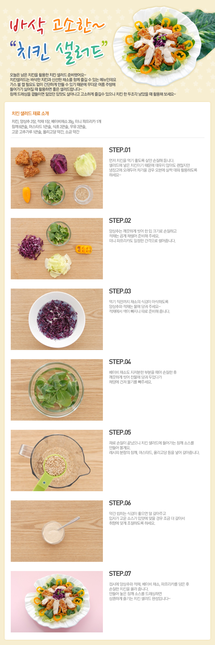 

바삭 고소한~ 치킨 샐러드
오늘은 남은 치킨을 활용한 치킨 샐러드를 준비했어요~ 치킨 샐러드는 바삭한 치킨과 신선한 채소를 함께 즐길 수 있는 메뉴인데요 가스 불 켤 필요도 없이 간단하게 만들 수 있기 때문에 무더운 여름 주방에 들어가기 싫어질 때 활용하면 좋은 샐러드랍니다~ 참깨 드레싱을 곁들이면 잃었던 입맛도 살아나고 고소하게 즐길 수 있으니 치킨 한 두조각 남았을 때 활용해 보세요~
치킨샐러드 재료 소개
치킨, 양상추 2장, 적채 1장, 베이비채소 20g, 미니 파프리카 1개, 참깨 6큰술, 머스타드 1큰술, 식초 2큰술, 우유 2큰술, 고운 고추가루 1큰술, 올리고당 약간, 소금 약간
STEP.01 먼저 치킨을 먹기 좋도록 살만 손질해 둡니다. 샐러드에 넣은 치킨이기 때문에 데우지 않아도 괜찮지만 냉장고에 오래두어 차가울 경우 오븐에 살짝 데워 활용하도록 하세요~
STEP.02 양상추는 깨끗하게 씻어 한 입 크기로 손질하고 적채는 곱게 채썰어 준비해 주세요. 미니 파프리카도 일정한 간격으로 썰어줍니다.
STEP.03 먹기 직전까지 채소의 식감이 아삭하도록 양상추와 적채는 물에 담궈 주세요~적채에서 색이 빠지니 따로 준비해 줍니다.
STEP.04 베이비 채소도 지저분한 부분을 떼어 손질한 후 깨끗하게 씻어 찬물에 담궈 두었다가 채망에 건져 물기를 빼주세요.
STEP.05 재료 손질이 끝났으니 치킨 샐러드에 들어가는 참깨 소스를 만들어볼게요. 레시피 분량의 참깨, 머스타드, 올리고당 등을 넣어 갈아줍니다.
STEP.06 약간 씹히는 식감이 좋으면 덜 갈아주고 입자가 고운 소스가 입맛에 맞을 경우 조금 더 갈아서 추향에 맞게 조절하도록 하세요. 
STEP.07 접시에 양상추와 적채, 베이비채소, 파프리카를 담은 후 손질한 치킨을 올려 줍니다. 만들어 놓은 참깨 소스를 드레싱하면 상큼하게 즐기는 치킨 샐러드 완성입니다~

