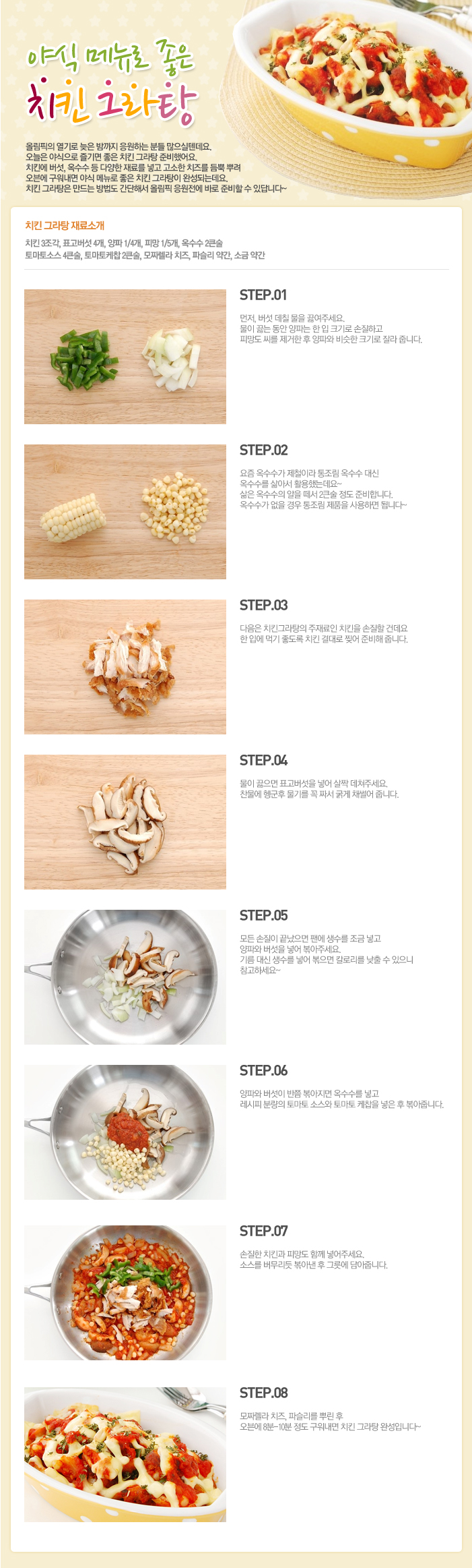 

야식메뉴로 좋은 치킨 그라탕
올림픽의 열기로 늦은 밤까지 응원하는 분들 많으실텐데요. 오늘은 야식으로 즐기면 좋은 치킨 그라탕 준비했어요. 치킨에 버섯, 옥수수 등 다양한 재료를 넣고 고소한 치즈를 듬뿍 뿌려 오브에 구워내면 야식 메뉴로 좋은 치킨 그라탕이 완성되는데요. 치킨 그라탕은 만드는 방법도 간단해서 올림픽 응원전에 바로 준비할 수 있답니다~
치킨 그라탕 재료소개
치킨3조각, 표고버섯 4개, 양파 1/4개, 피망1/5개, 옥수수 2큰술, 토마토소스 4큰술, 토마토케찹 2큰술, 모짜렐라 치즈, 파슬리 약간, 소금 약간
STEP.01 먼저, 버섯 데칠 물을 끓여주세요. 물이 끓는 동안 양파는 한 입 크기로 손질하고 피망도 씨를 제거한 후 양파와 비슷한 크기로 잘라 줍니다.
STEP.02 요즘 옥수수가 제철이라 통조림 옥수수 대신 옥수수를 삶아서 활용했는데요~ 삶은 옥수수의 알을 떼서 2큰술 정도 준비합니다. 옥수수가 없을 경우 통조림 제품을 사용하면 됩니다~
STEP.03 다음은 치킨그라탕의 주재료인 치킨을 손질할 건데요 한입에 먹기 좋도록 치킨 결대로 찢어 준비해 줍니다.
STEP.04 물이 끍으면 표고버섯을 넣어 살짝 데쳐주세요. 찬물에 헹군후 무기를 꼭 짜서 굵게 채썰어 줍니다.
STEP.05 모든 손질이 끝났으면 팬에 생수를 조금 넣고 양파와 버섯을 넣어 볶아주세요. 기름 대신 생수를 넣어 볶으면 칼로리를 낮출 수 있으니 참고하세요~
STEP.06 양파와 버섯이 반쯤 볶아지면 옥수수를 넣고 레시피 분량의 토마토 소스와 토마토 케찹을 넣은 후 볶아줍니다.
STEP.07 손질한 치킨과 피망도 함께 넣어주세요. 소스를 버무리듯 볶아낸 후 그릇에 담아줍니다.
STEP.08 모짜렐라 치즈, 파슬리를 뿌린 후 오븐에 8분~10분 정도 구워내면 치킨 그라탕 완성입니다~

