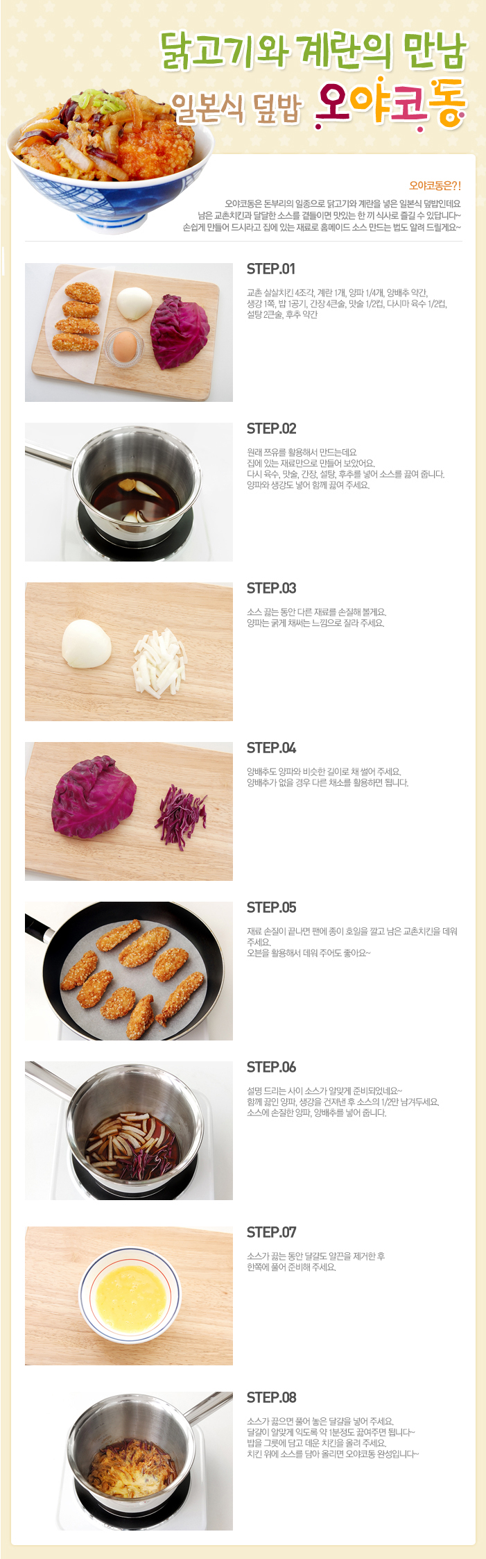 

닭고기와 계란의 만남 일본식 덮밥 오야코동
요야코동은?! 
요야코동은 돈부리의 일종으로 닭고기와 계란을 넣은 일본식 덮밥인데요 남은 교촌치킨을 달달한 소스를 곁들이면 맛있는 한 끼 식사로 즐길 수 있답니다~ 손쉽게 만들어 드시라고 집에 있는 재료로 홈메이드 소스 만드는 법도 알려 드릴게요~
STEP.01 교촌 살살치킨 4조각, 계란 1개, 양파 1/4개, 양배추 약간, 생각 1쪽, 밥 1공기, 간장4큰술, 맛술 1/2컵, 다시마 육수 1/2컵, 설탕 2큰술, 후추 약간
STEP.02 원래 쯔유를 활용해서 만드는데요 집에 있는 재료만으로 만들어 보았어요. 다시 육수, 맛술, 간장, 설탕, 후추를 넣어 소스를 끓여줍니다. 양파와 생강도 넣어 함께 끓여 주세요.
STEP.03 소스 끓는 동안 다른 재료를 손질해 볼게요. 양파는 굵게 채써는 느낌으로 잘라 주세요.
STEP.04 양배추는 양파와 비슷한 길이로 채 썰어 주세요. 양배추가 없을 경우 다른 채소를 활용하면 됩니다.
STEP.05 재료 손질이 끝나면 팬에 종이 호일을 깔고 남은 교촌치킨을 데워 주세요. 오븐을 활용해 데워 주어도 좋아요~
STEP.06 설명 드리는 사이 소스가 알맞게 준비되었네요~ 함께 끓인 양파, 생강을 건져낸 후 소스의 1/2만 남겨두세요. 소스에 손질한 양파, 양배추를 넣어 줍니다.
STEP.07 소스가 끓는 동안 달걀도 알끈을 제거한 후 한족에 풀어 준비해 주세요.
STEP.08 소스가 끓으면 풀어 놓은 달걀을 넣어 주세요. 달걀이 알맞게 익도록 약 1분정도 끓여주면 됩니다~ 밥을 그릇에 담고 데운 치킨을 올려주세요. 치킨 위에 소스를 담아 올리면 오야코동 완성입니다~

