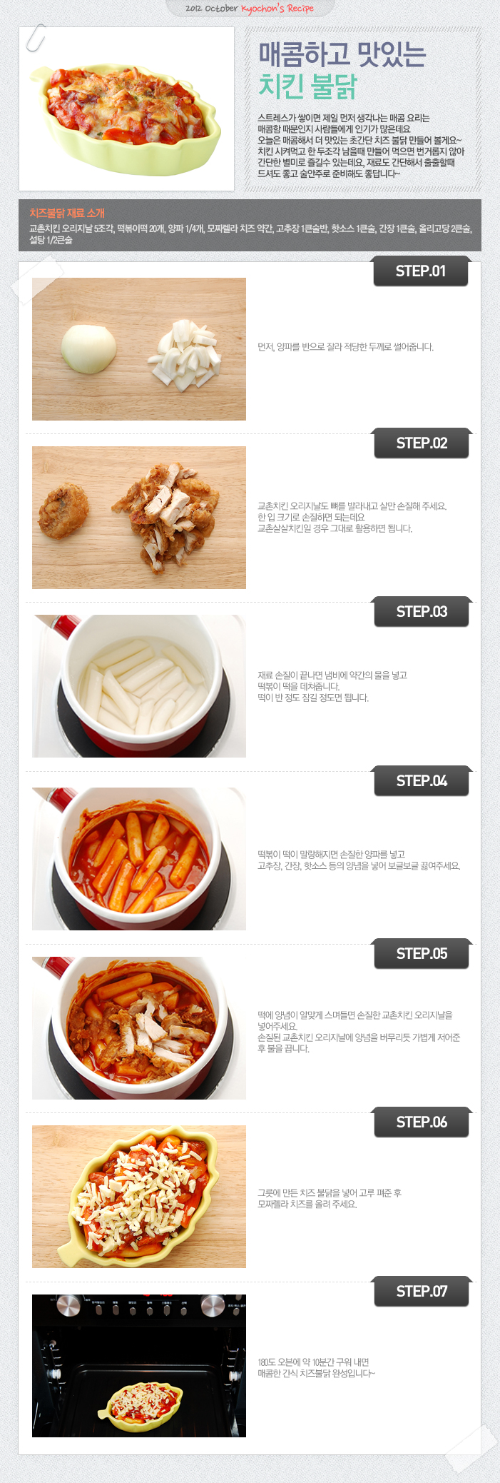 

2012 October kyochon`s Recipe
매콤하고 맛있는 치킨 불닭
스트레스가 쌓이면 제일 먼저 생각나는 매콤 요리는 매콤한 때문인지 사람들에게 인기가 많은데요. 오늘은 매콤해서 더 맛있는 초간단 치즈 불닭 만들어 볼게요~ 치킨 시켜먹고 한 두조각 남을 때 만들어 먹으면 번거롭지 않아 간단한 별미로 즐길 수 있는데요, 재로도 간단해서 출출할때 드셔도 좋고 술안주로 준비해도 좋답니다~
치즈불닭 재료 소개
교촌리킨 오리지날 5조각, 떡볶이떡20개, 양파1/4개, 모짜렐라 치즈약간, 고추장 1큰술반, 핫소스1큰술, 간장1큰술, 올리고당2큰술, 설탕 1/2큰술
STEP.01 먼저, 양파를 반으로 잘라 적상한 두께로 썰어줍니다.
STEP.02 교촌치킨 오리지날도 뼈를 발라내고 살만 손질해 주세요. 한 입 크기로 손질하면 되는데요. 교촌살살치킨일 경우 그대로 활용하면 됩니다.
STEP.03 재료 손질이 끝나면 냄비에 약간의 물을 넣고 떡볶이 떡을 데쳐줍니다. 떡이 반 정도 잠길 정도면 됩니다.
STEP.04 떡볶이 떡이 말랑해지면 손질한 양파를 넣고 고추장, 간장, 핫소스 등의 양념을 넣어 보글보글 끓여주세요.
STEP.05 떡에 양념이 알맞게 스면들면 손질한 교촌치킨 오리지날을 넣어주세요. 손질된 교촌치킨 오리지날에 양념을 버무리듯 가볍게 저어준 후 불을 끕니다.
STEP.06 그릇에 만든 치즈 불닭을 넣어 고루 펴준 후 모짜렐라 치즈를 올려주세요.
STEP.07 180도 오븐에 약 10분간 구워내면 매콤한 간식 치즈불닭 완성입니다~

