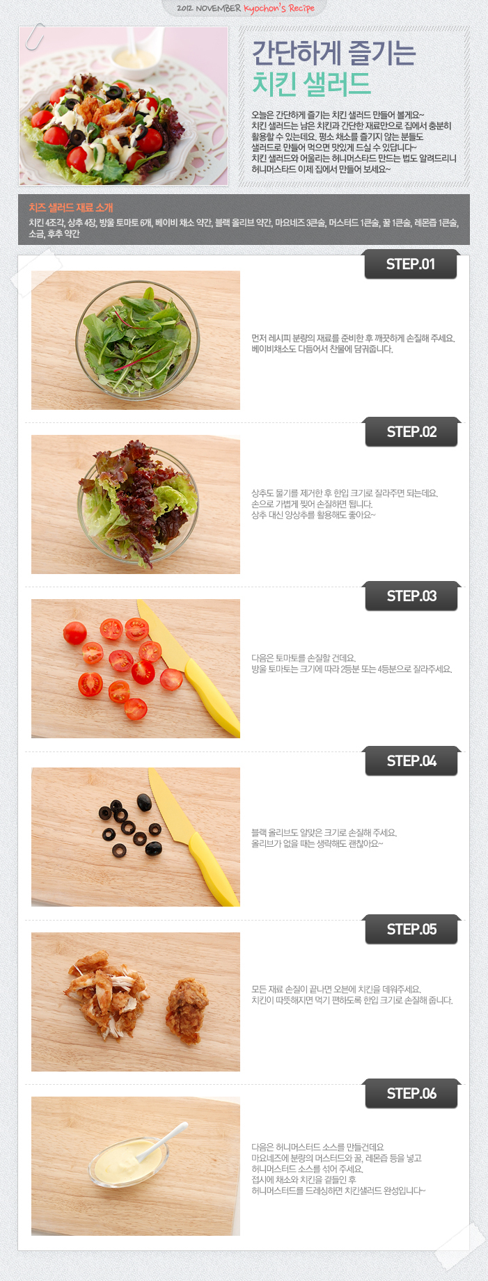 

2012 NOVEMBER kyochon`s Recipe
간단하게 즐기는 치킨 샐러드
오늘은 간단한게 즐기는 치킨 샐러드 만들어 볼게요~ 치킨 샐러드는 남은 치킨과 간단한 재료만으로 집에서 충분히 활용할 수 있는데요. 평소 채소를 즐기지 않는 분들도 샐러드로 만들어 먹으면 맛있게 드실 수 있답니다~ 치킨 샐러드와 어울리는 허니머스타드 만드는법도 알려드리니 허니머스타드 이제 집에서 만들어 보세요~
치즈 샐러드 재료 소개
치킨4조각, 상추4장, 방울토마토6개, 베이비채소 약간, 블랙 올리브 약간, 마요네즈3큰술, 머스터드1큰술, 꿀1큰술, 레몬즙1큰술, 소금, 후추 약간
STEP.01 먼저 레시피 분량의 재료를 준비한 후 깨끗하게 손질해 주세요. 베이비채소도 다듬어서 찬물에 담궈줍니다.
STEP.02 상추도 물기를 제거한 후 한입 크기로 잘라주면 되는데요. 손으로 가볍게 찢어 손질하면 됩니다. 상추 대신 양상추를 활용해도 좋아요~
STEP.03 다음은 토마토를 손질할 건데요. 방울 토마토는 크기에 따라 2등분 또는 4등분으로 잘라주세요.
STEP.04 블랙 올리브도 알맞은 크기로 손질해 주세요. 올리브가 없을 때는 생략해도 괜찮아요~
STEP.05 모든 재료 손질이 끝나면 오븐에 치킨을 데워주세요. 치킨이 따듯해지면 먹기 편하도록 한입 크기로 손질해 줍니다.
STEP.06 다음은 허니머스터드 소스를 만들건데요 마요네즈에 분량의 머스터드와 꿀, 레몬즙 등을 넣고 허니머스터드 소스를 섞어주세요. 접시에 채소와 치킨을 곁들인 후 허니머스터드를 드레싱하면 치킨샐러드 완성입니다~

