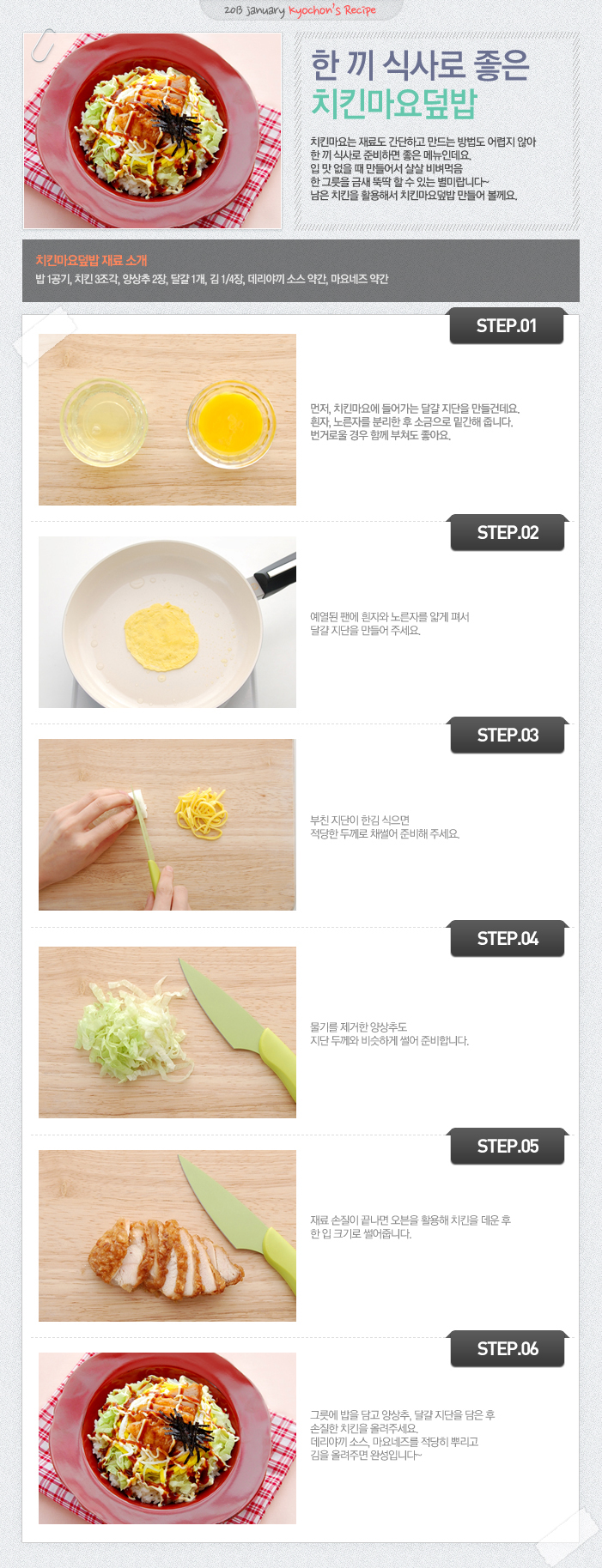 

2013 jenuary kyochon`s Recipe
한 끼 식사로 좋은 치킨마요덮밥
치킨마요는 재로도 간단하고 만드는 방법도 어렵지 않아 한 끼 식사로 준비하면 좋은 메뉴인데요. 입 맛 없을 때 만들어서 살살 비벼먹음 한 그릇을 금새 뚝딱할 수 있는 별미랍니다~ 남은 치킨을 활용해서 치킨마요덮밥 만들어 볼게요.
치킨 마요덮밥 재료 소개
밥1공기, 치킨3조각, 양상추2장, 달걀1개, 김1/4장, 데리야끼소스약간, 마요네즈 약간
STEP.01 먼저, 치킨마요에 들어가는 달걀 지단을 만들건데요. 흰자, 노른자를 분리한 후 소금으로 밑간해 줍니다. 번거로울 경우 함께 부쳐도 좋아요.
STEP.02 예열된 팬에 흰자와노른자를 얇게 펴서 달걀 지단을 만들어주세요.
STEP.03 부친 지단이 한김 식으면 적당한 두께로 채썰어 준비해 주세요.
STEP.04 물기를 제거한 양상추도 지단 두께와 비슷하게 썻어 준비합니다.
STEP.05 재료 손질이 끝나면 오븐을 활용해 치킨을 데운 후 한 입 크기로 썰어줍니다.
STEP.06 그릇에 밥을 담고 양상추, 달걀 지단을 담은 후 손질한 치킨을 올려주세요. 데리야끼 소스, 마요네즈를 적당히 뿌리고 김을 올려주면 완성입니다~

