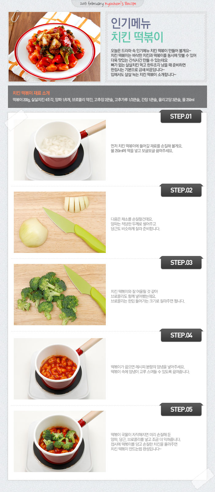 

2013 february kyochon`s Recipe
인기메뉴 치킨 떡볶이
오늘은 드라마 속 인기메뉴 치킨 떡볶이 만들어 볼게요~ 치킨 떡볶이는 바삭한 치킨과 떡볶이를 동시에 맛볼 수 있어 더욱 맛있는 간식시간 만들 수 있는데요 뼈가 없는 살살치킨 먹고 한두조각 남을 때 준비하면 한접시는 기본으로 금새 비운답니다~ 입에서도 살살 녹는 치킨 떡볶이 소개합니다.
치킨 떡볶이 재료 소개
떡볶이 200g, 살살치킨 4조각, 양파1/6개, 브로콜리 약간, 고추장 2큰술, 고추가루 1/2큰술, 간장 1큰술, 올리고당 3큰술, 물 250ml
STEP.01 먼저 치킨 떡볶이에 들어갈 재료를 손질해 볼게요. 물 250ml에 떡을 넣고 보글보글 끓여주세요.
STEP.02 다음은 채소를 손질할건데요. 양파는 적당한 두께로 썰어주고 당근도 비슷하게 잘라 준비합니다.
STEP.03 치킨 떡볶이와 잘 어울릴 것 같아 브로콜리도 함께 넣어봤는데요. 브로콜리는 한입 들어가는 크기로 잘라주면 됩니다.
STEP.04 떡볶이가 끓으면 레시피 분량의 양념을 넣어주세요. 떡볶이 속에 양념이 고루 스며들 수 있도록 끓여줍니다.
STEP.05 떡볶이 국물이 자작해지면 미리 손질해 둔 양파, 당근, 브로콜리를 넣고 조금 더 익혀줍니다. 접시에 떡볶이를 담고 손질한 치킨을 올려주면 치킨 떡볶이 만드는 법 완성입니다~

