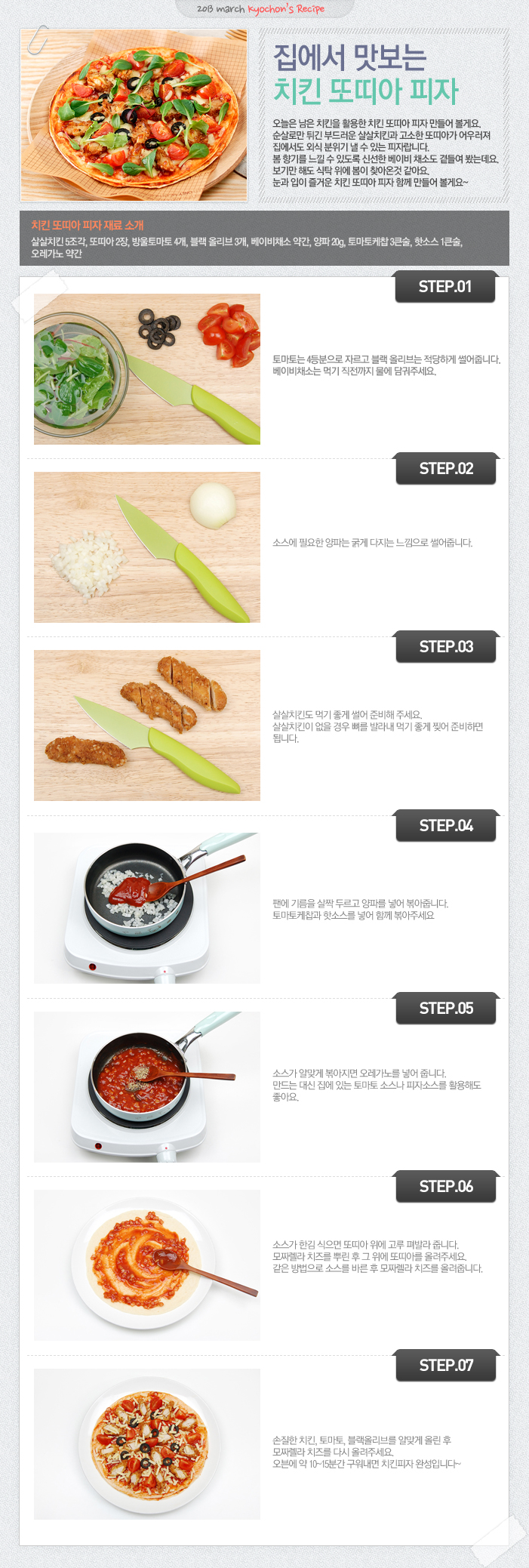 

2013 march kyochon`s Recipe
집에서 맛보는 치킨 또띠아 피자
오늘은 남은 치킨을 활용한 치킨 또띠아 피자 만들어 볼게요. 순살로만 튀긴 부드러운 살살치킨과 고소한 또띠아가 어우려져 집에서도 외식 분위기 낼 수 있는 피자랍니다. 봄 향기를 느낄 수 있도록 신선한 베이비 채소도 곁들여 봤는데요. 보기만 해도 식탁 위에 봄이 찾아온것 같아요. 눈고 입이 즐거운 치킨 또띠아 피자 함께 만들어 볼게요~
치킨 또띠아 피자 재료 소개
살살치킨 5조각, 또띠아 2장, 방울토마토 4개, 블랙 올리브 3개, 베이비채소 약간, 양파 20g, 토마토케찹 3큰술, 핫소스1큰술, 오레가노 약간
STEP.01 토마토는 4등분으로 자르고 블랙 올리브는 적당하게 썰어줍니다. 베이비채소는 먹기 직전까지 물에 담궈주세요.
STEP.02 소스에 필요한 양파는 굵게 다지는 느낌으로 썰어줍니다.
STEP.03 살살치킨도 먹기 좋게 썰어 준비해주세요. 살살치킨이 없을 경우 뼈를 발라내 먹기 좋게 찢어 준비하면 됩니다.
STEP.04 팬에 기름을 살짝 두르고 양파를 넣어 볶아줍니다. 토마토케찹과 핫소스를 넣어 함께 볶아주세요.
STEP.05 소스가 알맞게 볶아지면 오레가노를 넣어 줍니다. 만드는 대신 집에 있는 토마토 소스나 피자소스를 활용해도 좋아요.
STEP.06 소스가 한김 식으면 또띠아 위에 고루 펴발라 줍니다. 모짜렐라 치즈를 뿌린 후 그 위에 또띠아를 올려주세요. 같은 방법으로 소스를 바른 후 모짜렐라 치즈를 올려줍니다.
STEP.07 손질한 치킨, 토마토, 블랙올리브를 알맞게 올린 후 모짜렐라 치즈를 다시 올려주세요. 오븐에 약 10~15분간 구워내면 치킨피자 완성입니다~

