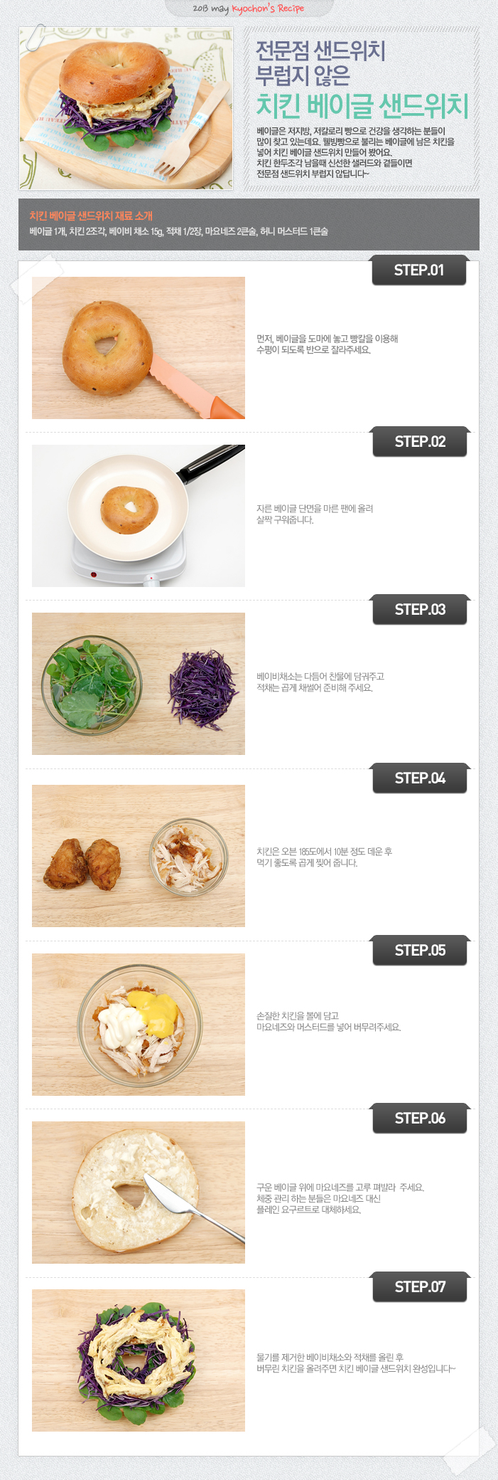 

2013 may kyochon`s Recipe
전문점 샌드위치 부럽지 않은 치킨 베이글 샌드위치
베이글은 저지방, 저칼로리 빵으로 건강을 생각하는 분들이 많이 찾고 있는데요. 웰빙빵으로 불리는 베이글에 남은 치킨을 넣어 치킨 베이글 샌드위치 만들어 봤어요. 치킨 한두조각 남을 때 신선한 샐러드와 곁들이면 전문점 샌드위치 부럽지 않답니다.
치킨 베이글 샌드위치 재료 소개
베이글1개, 치킨2조각, 베이비채소 15g, 적채1/2장, 마요네즈2큰술, 허니 머스터드 1큰술
STEP.01 먼저, 베이글을 도마에 놓고 빵칼을 이용해 수평이 되도록 반을 잘라주세요
STEP.02 자른 베이글 단면을 마른 팬에 올려 살짝 구워줍니다.
STEP.03 베이비채소는 다듬어 찬물에 담궈주고 적채는 곱게 채썰어 준비해 주세요.
STEP.04 치킨은 오븐 185도에서 10분정도 데운 후 먹기 좋도록 곱게 찢어 줍니다.
STEP.05 손질한 치킨을 볼에 담고 마요네즈와 머스터드를 넣어 버무려주세요.
STEP.06 구운 베이글 위에 마요네즈를 골고루 펴발라 주세요. 체중 관리하는 분들은 마요네즈 대신 플레인 요구르트로 대체하세요.
STEP.07 물기를 제거한 베이비채소와 적채를 올린 후 버무린 치킨을 올려주면 치킨 배이글 샌드위치 완성입니다~

