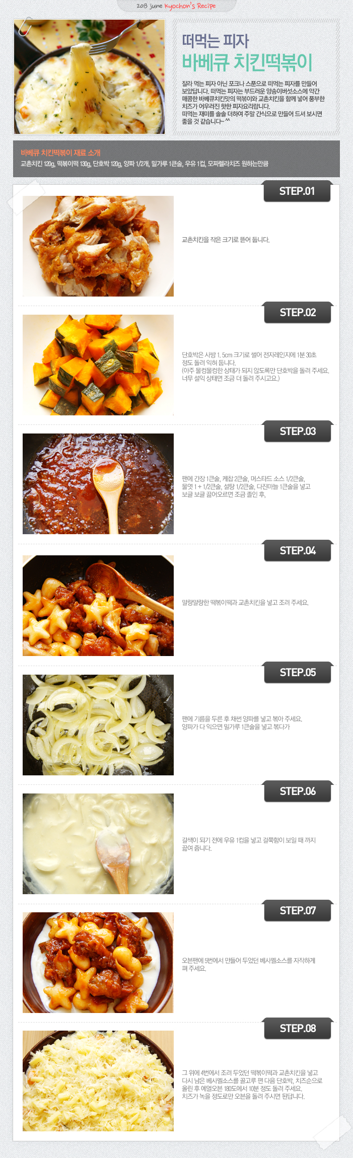 

2013 june kyochon`s Recipe
떠먹는 피자 바베큐 치킨떡볶이
잘라먹는 피자 아닌 포크나 스푼으로 떠먹는 피자를 만들어 보았답니다. 떠먹는 피자는 부드러운 양송이버섯소스에 약간 매콤한 바베큐치킨맛의 떡볶이와 교촌치킨을 함께 넣어 풍부한 치즈가 어우러진 핫한 피자요리랍니다. 떠먹는 재미를 솔솔 더하여 주말 간식으로 만들어 드셔 보시면 좋을 것 같습니다~^^
바베큐 치킨떡볶이 재료 소개
교촌치킨 120g, 떡볶이떡 130g, 단호박 120g, 양파1/2개, 밀가루 1큰술, 우유 1컵, 모짜렐라치즈 원하는만큼
STEP.01 교촌치킨을 작은 크기로 뜯어 둡니다.
STEP.02 단호박을 사방 1.5cm크기로 썰어 전자레인지에 1분 30초정도 돌려 익혀 둡니다. (아주 물컹물컹한 상태가 되지 않도록만 단호박을 돌려주세요. 너무 설익 상태면 조금 더 돌려 주시고요)
STEP.03 팬에 간장 1큰술, 케찹2큰술, 머스타드 소스1/2큰술, 물엿 1+1/2큰술, 설탕 1/2큰술, 다진마늘 1큰술을 넣고 보글보글 끓어오르면 조금 졸인 후,
STEP.04 말랑말랑한 떡볶이떡과 교촌치킨을 넣고 조려 주세요.
STEP.05 팬에 기름을 두른 후 채썬 양파를 넣고 볶아 주세요.양파가 다 익으면 밀가루 1큰술을 넣고 볶다가
STEP.06 갈색이 되기 전에 우유 1컵을 넣고 걸쭉함이 보일 때 까지 끓여줍니다.
STEP.07 오븐팬에 5번에서 만들어 두었던 베사멜소스를 자작하게 펴 주세요.
STEP.08 그 위에 4번에서 조려 두었던 떡볶이떡과 교촌치킨을 넣고 다시 남은 베사멜소스를 골고루 편 다음 단호박, 치즈순으로 올린 후 예열오븐 180도에서 10분 정도 돌려 주세요. 치즈가 녹을 정도로만 오븐을 돌려 주시면 된답니다.

