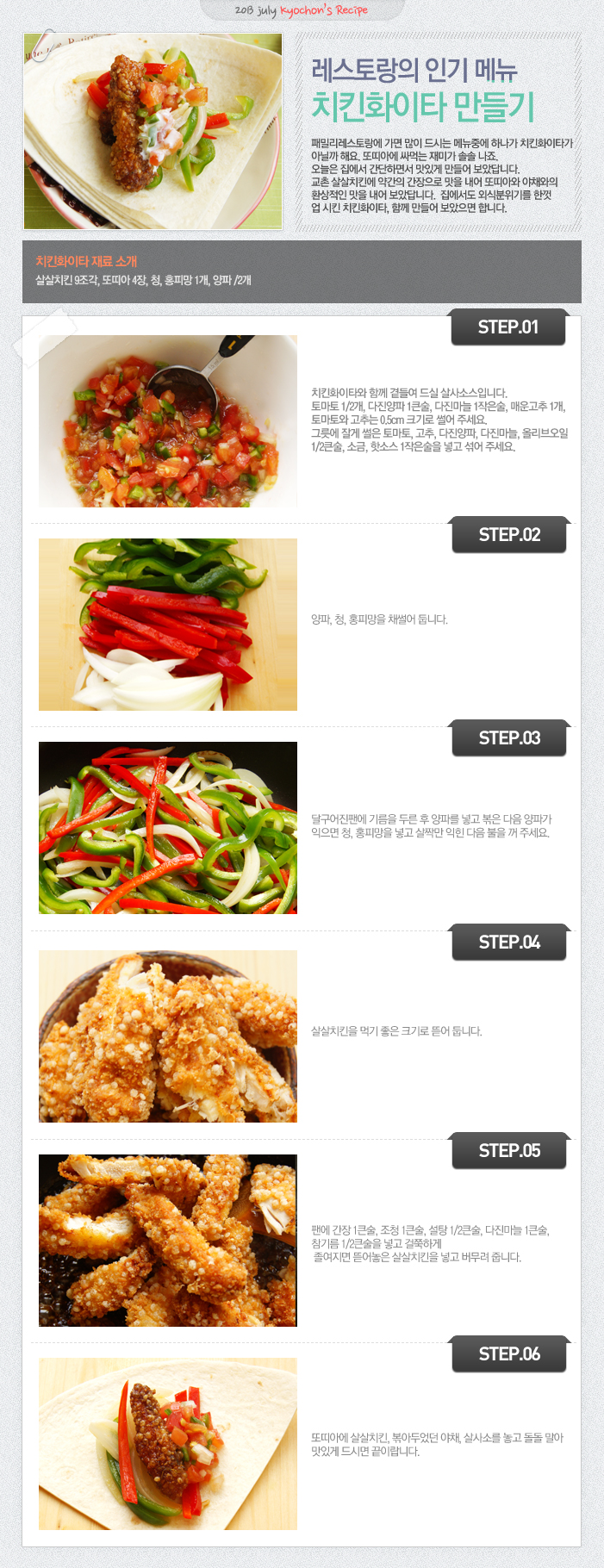 

2013 july kyochon`s Recipe
레스토랑의 인기 메뉴 치킨화이타 만들기
패밀리레스토랑에 가면 많이 드시는 메뉴중에 하나가 치킨화이타가 아닐까해요. 또띠아에 싸먹는 재미가 솔솔 나죠. 오늘은 집에서 간단하면서 맛있게 만들어 보았답니다. 교촌 살살치킨에 약간의 간장으로 맛을 내어 또띠아의 야채와의 환상적인 맛을 내어 보았답니다. 집에서도 외식분위기를 한껏 업 시킨 치킨화이타, 함께 만들어 보았으면 합니다.
치킨화이타 재료 소개
살살치킨 9조각, 또띠아 4장, 청, 홍피망 1개, 양파1/2개
STEP.01 치킨화이타와 함께 곁들여 드실 살사소스입니다. 토마토 1/2개, 다진양파1큰술, 다진마늘 1작은술, 매운고추1개, 토마토와 고추는 0.5cm 크기로 썰어 주세요. 그릇에 잘게 썰은 토마토, 고추, 다진양파, 다진마늘, 올리브오일 1/2큰술, 소금, 핫소스1작은술을 넣고 섞어 주세요.
STEP.02 양파, 청, 홍피망을 채썰어 둡니다.
STEP.03 달구어진 팬에 기름을 두른 후 양파를 넣고 볶은 다음 양파가 익으면, 청, 홍피망을 넣고 살짝만 익힌 다음 불을 꺼 주세요.
STEP.04 살살치킨을 먹기 좋은 크기로 뜯어 둡니다.
STEP.05 팬에 간장 1큰술, 조청 1큰술, 설탕1/2큰술, 다진마늘 1큰술, 참기름1/2큰술을 넣고 걸쭉하게 졸여지면 뜯어놓은 살살치킨을 넣고 버무려 줍니다.
STEP.06 또띠아에 살살치킨, 볶아두었던 야채, 살사소를 놓고 돌돌 말아 맛있게 드시면 끝이랍니다.

