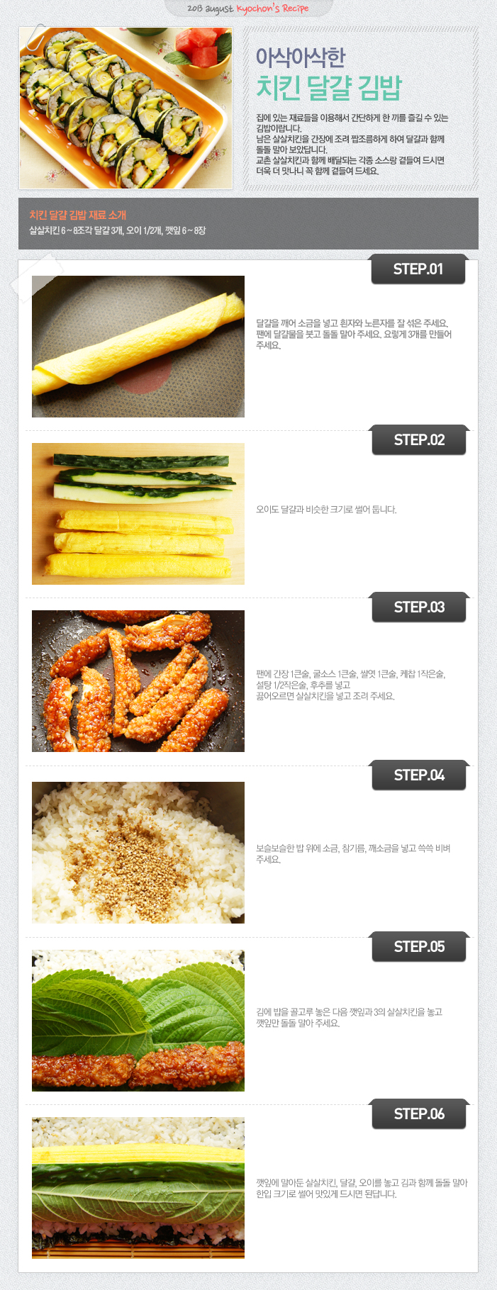 

2013 august kyochon`s Recipe
아삭아삭한 치킨 달걀 김밥
집에 있는 재료들을 이용해서 간단하게 한 끼를 즐길 수 있는 김밥이랍니다. 남은 살살치킨을 간장에 조려 짭조름하게 하여 달걀과 함께 돌돌 말아 보았답니다. 교촌 살살치킨과 함께 배달되는 각종 소스랑 곁들여 드시면 더욱 더 맛나니 꼭 함께 곁들여 주세요.
치킨 달걀 김밥 재료 소개
살살치킨 6~8조각, 달걀 3개, 오이1/2개, 깻잎6~8장
STEP.01 달걀을 깨어 소금을 넣고 흰자와 노른자를 잘 섞어 주세요. 팬에 달걀물을 붓고 돌돌 말아주세요. 요렇게 3개를 만들어 주세요.
STEP.02 오이도 달걀과 비슷한 크기로 썰어 둡니다.
STEP.03 팬에 간장 1큰술, 굴소스 1큰술, 쌀엿 1큰술, 케찹1작은술, 설탕1/2작은술, 후추를 넣고 끓어오르면 살살치킨을 넣고 조려 주세요.
STEP.04 보슬보슬한 밥 위에 소금, 참기름 깨소금을 넣고 쓱쓱 비벼주세요.
STEP.05 김에 밥을 골고루 놓은 다음 깻잎과 3의 살살치킨을 놓고 깻잎만 돌돌 말아 주세요.
STEP.06 깻잎에 말아둔 살살치킨, 달걀, 오이를 놓고 김과 함께 돌돌 말아 한입 크기로 썰어 맛있게 드시면 된답니다.


