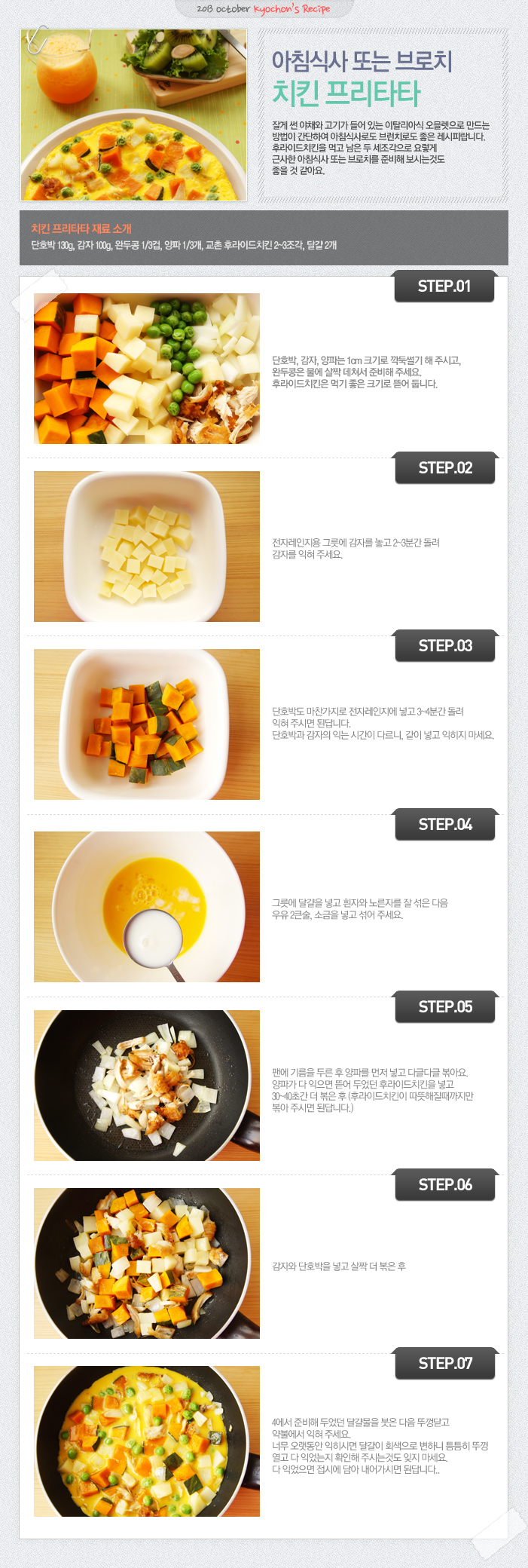 

2013 october kyochon`s Recipe
아침식사 또는 브로치 치킨 프리타타
잘게 썬 야채와 고기가 들어 있는 이탈리아식 오믈렛으로 만드는 방법이 간단하여 아침식사로도 브런치로도 좋은 레시피랍니다. 후라이드치킨을 먹고 남은 두 세조각으로 요렇게 근사한 아침식사 또는 브로치를 준비해 보시는것도 좋을 것 같아요.
치킨 프리타타 재료 소개
단호박 130g, 감자 100g, 완두콩 1/3컵, 양파 1/3개, 교촌 후라이드치킨 2~3조각, 달걀 2개
STEP.01 단호박, 감자, 양파는 1cm 크기로 깍둑썰기 해 주시고, 완두콩은 물에 살짝 데쳐서 준비해 주세요. 후라이트치킨은 먹기 좋은 크기로 뜯어 둡니다.
STEP.02 전자레인지용 그릇에 감자를 놓고 2~3분간 돌려 감자를 익혀 주세요.
STEP.03 단호박도 마찬가지로 전자레이지에 넣고 3~4분간 돌려 익혀 주시면 된답니다. 단호박과 감자의 익는 시간이 다르니, 같이 넣고 익히지 마세요.
STEP.04 그릇에 달걀을 넣고 흰자와 노른자를 잘 섞은 다음 우유 2큰술, 소금을 넣고 섞어 주세요.
STEP.05 팬에 기름을 두른 후 양파를 먼저 넣고 다글다글 볶아요. 양파가 다 익으면 뜯어 두었던 후라이드치킨을 넣고 30~40초간 더 볶은 후 (후라이드치킨이 따뜻해질때까지만 볶아 주시면 된답니다.)
STEP.06 감자와 단호박을 넣고 살짝 더 볶은 후
STEP.07 4에서 준비해 두었던 달걀물을 붓은 다음 뚜껑 닫고 약불에서 익혀주세요. 너무 오랫동안 익히시면 달걀이 회색으로 변하니 틈틈히 뚜껑 열고 다 익었는지 확인해 주시는것도 잊지 마세요. 다 익었으면 접시에 담아 내시면 된답니다.

