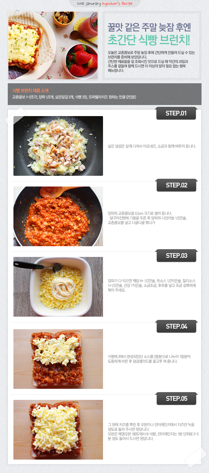 

2014 janurary kyochon`s Recipe
꿀맛 같은 주말 늦잠 후엔 초간단 식빵 브런치!
오늘은 교촌콤보로 주말 늦잠 후에 간단하게 만들어 드실 수 있는 브런치를 준비해 보았답니다. 간단한 재료들을 잘 조화시킨 맛으로 드실 때 약간의 과일과 주스를 곁들여 함께 드시면 더 이상의 말이 필요 없는 행복 메뉴랍니다.
식빵 브런치 재료 소개
교촌콤보 1~2조각, 양파1/2개, 삶은달걀 2개, 식빵 2장, 모짜렐라치즈 원하는 만큼 (2인분)
STEP.01 삶은 달걀은 잘게 다져서 마요네즈, 소금과 함께 버무려 둡니다.
STEP.02 양파와 교촌콤보를 0.5cm 크기로 썰어 둡니다. 달구어진 팬에 기름을 두른 후 양파와 다진마늘 1/2큰술, 교촌콤보를 넣고 다글다글 볶다가
STEP.03 양파가 다 익으면 케찹 4+1/2큰술, 핫소스 1/2작은술, 칠리소스 1+1/2큰술, 간장 1작은술, 소금조금, 후추를 넣고 조금 걸쭉하게 볶아 주세요.
STEP.04 식빵에 3에서 완성되었던 소스를 2등분으로 나누어 1등분씩 도톰하게 바른 후 달걀 샐러드를 골고루 펴 줍니다.
STEP.05 그 위에 치즈를 뿌린 후 오븐이나 전자레인지에서 치즈만 녹을 정도로 돌려 주시면 된답니다. 오븐은 예열오븐 180도에서 8~10분, 전자레인지는 1분 단위로 2~3분 정도 돌려서 드시면 된답니다.

